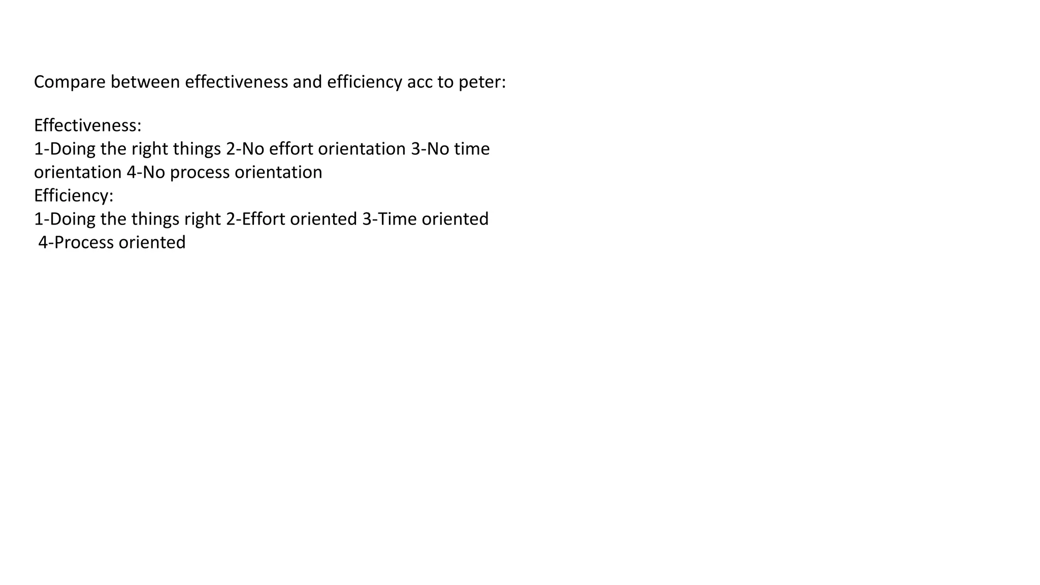 Compare between effectiveness and efficiency acc to peter:
Effectiveness:
1-Doing the right things 2-No effort orientation 3-No time
orientation 4-No process orientation
Efficiency:
1-Doing the things right 2-Effort oriented 3-Time oriented
4-Process oriented
 