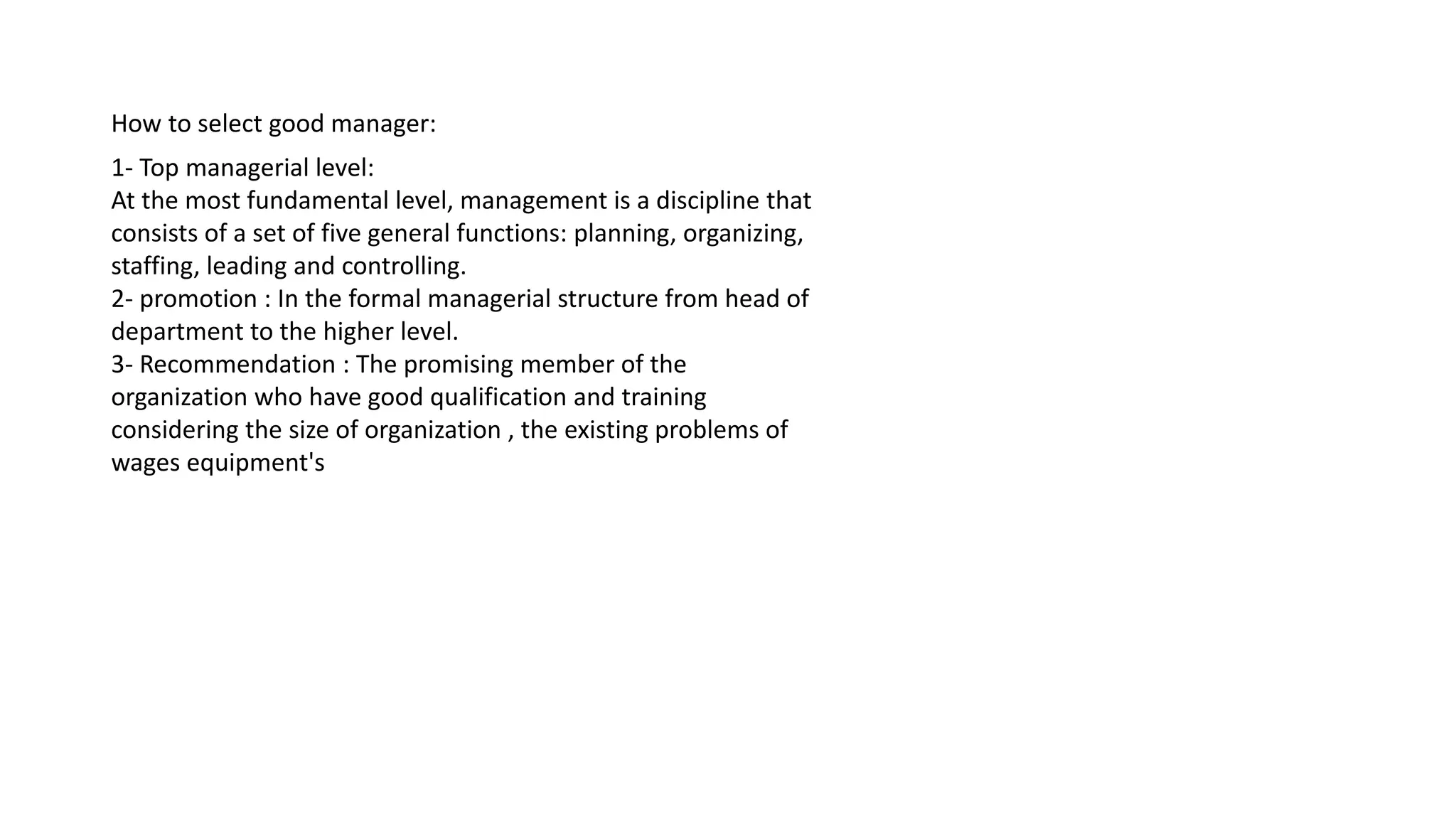 How to select good manager:
1- Top managerial level:
At the most fundamental level, management is a discipline that
consists of a set of five general functions: planning, organizing,
staffing, leading and controlling.
2- promotion : In the formal managerial structure from head of
department to the higher level.
3- Recommendation : The promising member of the
organization who have good qualification and training
considering the size of organization , the existing problems of
wages equipment's
 