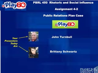 PBRL 450 Rhetoric and Social Influence

                          Assignment 4-2

                   Public Relations Plan Case

                          NFL Play 60




      Your              John Turnbull
Presenters
    Today
       Are

                       Brittany Schwartz
 