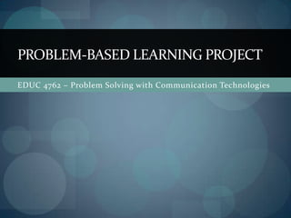 EDUC 4762 – Problem Solving with Communication Technologies,[object Object],Problem-based learning project,[object Object]