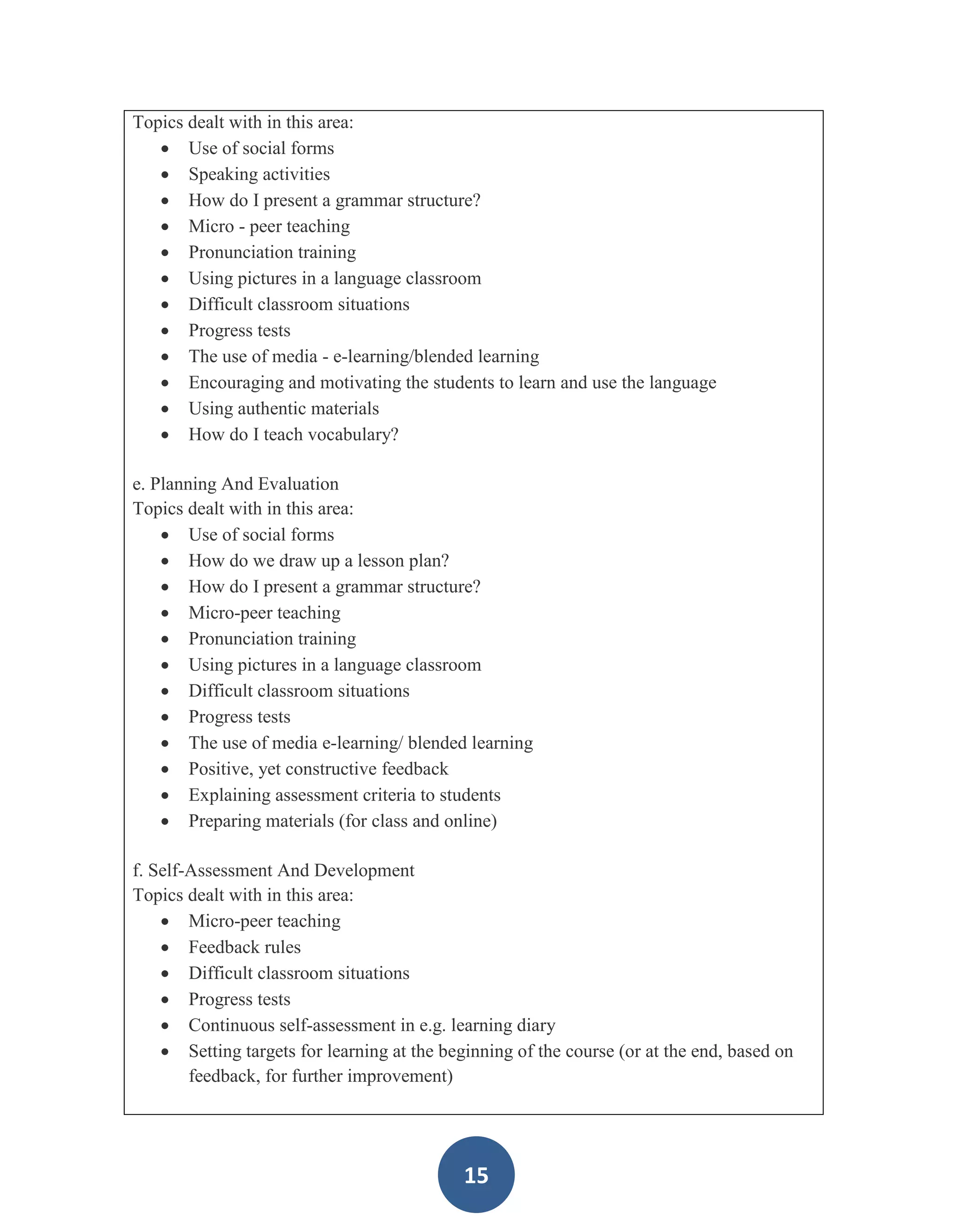 Topics dealt with in this area:
    Use of social forms
    Speaking activities
    How do I present a grammar structure?
    Micro - peer teaching
    Pronunciation training
    Using pictures in a language classroom
    Difficult classroom situations
    Progress tests
    The use of media - e-learning/blended learning
    Encouraging and motivating the students to learn and use the language
    Using authentic materials
    How do I teach vocabulary?

e. Planning And Evaluation
Topics dealt with in this area:
     Use of social forms
     How do we draw up a lesson plan?
     How do I present a grammar structure?
     Micro-peer teaching
     Pronunciation training
     Using pictures in a language classroom
     Difficult classroom situations
     Progress tests
     The use of media e-learning/ blended learning
     Positive, yet constructive feedback
     Explaining assessment criteria to students
     Preparing materials (for class and online)

f. Self-Assessment And Development
Topics dealt with in this area:
     Micro-peer teaching
     Feedback rules
     Difficult classroom situations
     Progress tests
     Continuous self-assessment in e.g. learning diary
     Setting targets for learning at the beginning of the course (or at the end, based on
        feedback, for further improvement)




                                             15
 