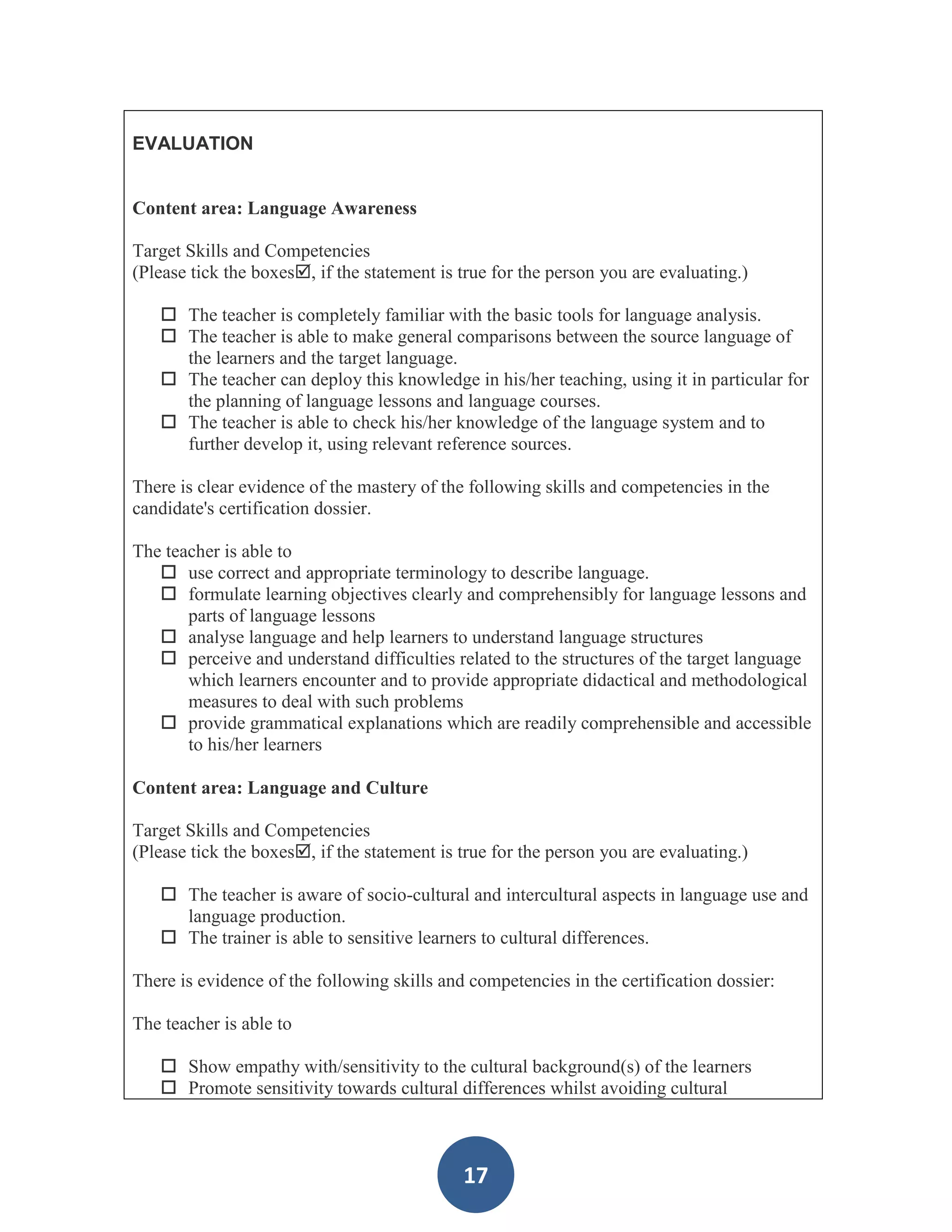 EVALUATION


Content area: Language Awareness

Target Skills and Competencies
(Please tick the boxes, if the statement is true for the person you are evaluating.)

    The teacher is completely familiar with the basic tools for language analysis.
    The teacher is able to make general comparisons between the source language of
     the learners and the target language.
    The teacher can deploy this knowledge in his/her teaching, using it in particular for
     the planning of language lessons and language courses.
    The teacher is able to check his/her knowledge of the language system and to
     further develop it, using relevant reference sources.

There is clear evidence of the mastery of the following skills and competencies in the
candidate's certification dossier.

The teacher is able to
    use correct and appropriate terminology to describe language.
    formulate learning objectives clearly and comprehensibly for language lessons and
       parts of language lessons
    analyse language and help learners to understand language structures
    perceive and understand difficulties related to the structures of the target language
       which learners encounter and to provide appropriate didactical and methodological
       measures to deal with such problems
    provide grammatical explanations which are readily comprehensible and accessible
       to his/her learners

Content area: Language and Culture

Target Skills and Competencies
(Please tick the boxes, if the statement is true for the person you are evaluating.)

    The teacher is aware of socio-cultural and intercultural aspects in language use and
     language production.
    The trainer is able to sensitive learners to cultural differences.

There is evidence of the following skills and competencies in the certification dossier:

The teacher is able to

    Show empathy with/sensitivity to the cultural background(s) of the learners
    Promote sensitivity towards cultural differences whilst avoiding cultural



                                             17
 