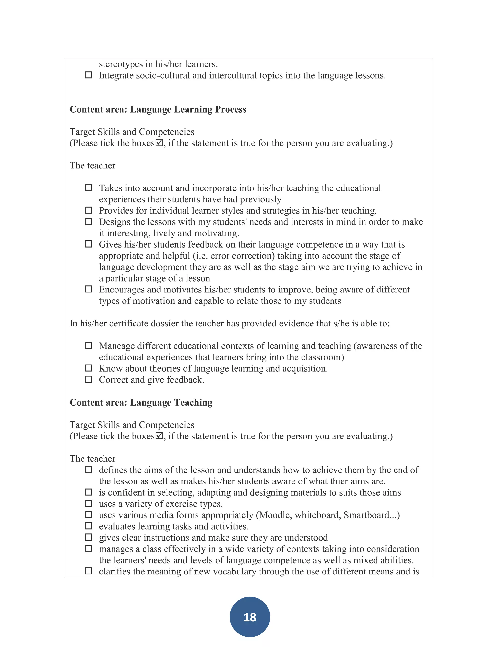 stereotypes in his/her learners.
    Integrate socio-cultural and intercultural topics into the language lessons.


Content area: Language Learning Process

Target Skills and Competencies
(Please tick the boxes, if the statement is true for the person you are evaluating.)

The teacher

    Takes into account and incorporate into his/her teaching the educational
     experiences their students have had previously
    Provides for individual learner styles and strategies in his/her teaching.
    Designs the lessons with my students' needs and interests in mind in order to make
     it interesting, lively and motivating.
    Gives his/her students feedback on their language competence in a way that is
     appropriate and helpful (i.e. error correction) taking into account the stage of
     language development they are as well as the stage aim we are trying to achieve in
     a particular stage of a lesson
    Encourages and motivates his/her students to improve, being aware of different
     types of motivation and capable to relate those to my students

In his/her certificate dossier the teacher has provided evidence that s/he is able to:

    Maneage different educational contexts of learning and teaching (awareness of the
     educational experiences that learners bring into the classroom)
    Know about theories of language learning and acquisition.
    Correct and give feedback.

Content area: Language Teaching

Target Skills and Competencies
(Please tick the boxes, if the statement is true for the person you are evaluating.)

The teacher
    defines the aims of the lesson and understands how to achieve them by the end of
       the lesson as well as makes his/her students aware of what thier aims are.
    is confident in selecting, adapting and designing materials to suits those aims
    uses a variety of exercise types.
    uses various media forms appropriately (Moodle, whiteboard, Smartboard...)
    evaluates learning tasks and activities.
    gives clear instructions and make sure they are understood
    manages a class effectively in a wide variety of contexts taking into consideration
       the learners' needs and levels of language competence as well as mixed abilities.
    clarifies the meaning of new vocabulary through the use of different means and is



                                              18
 