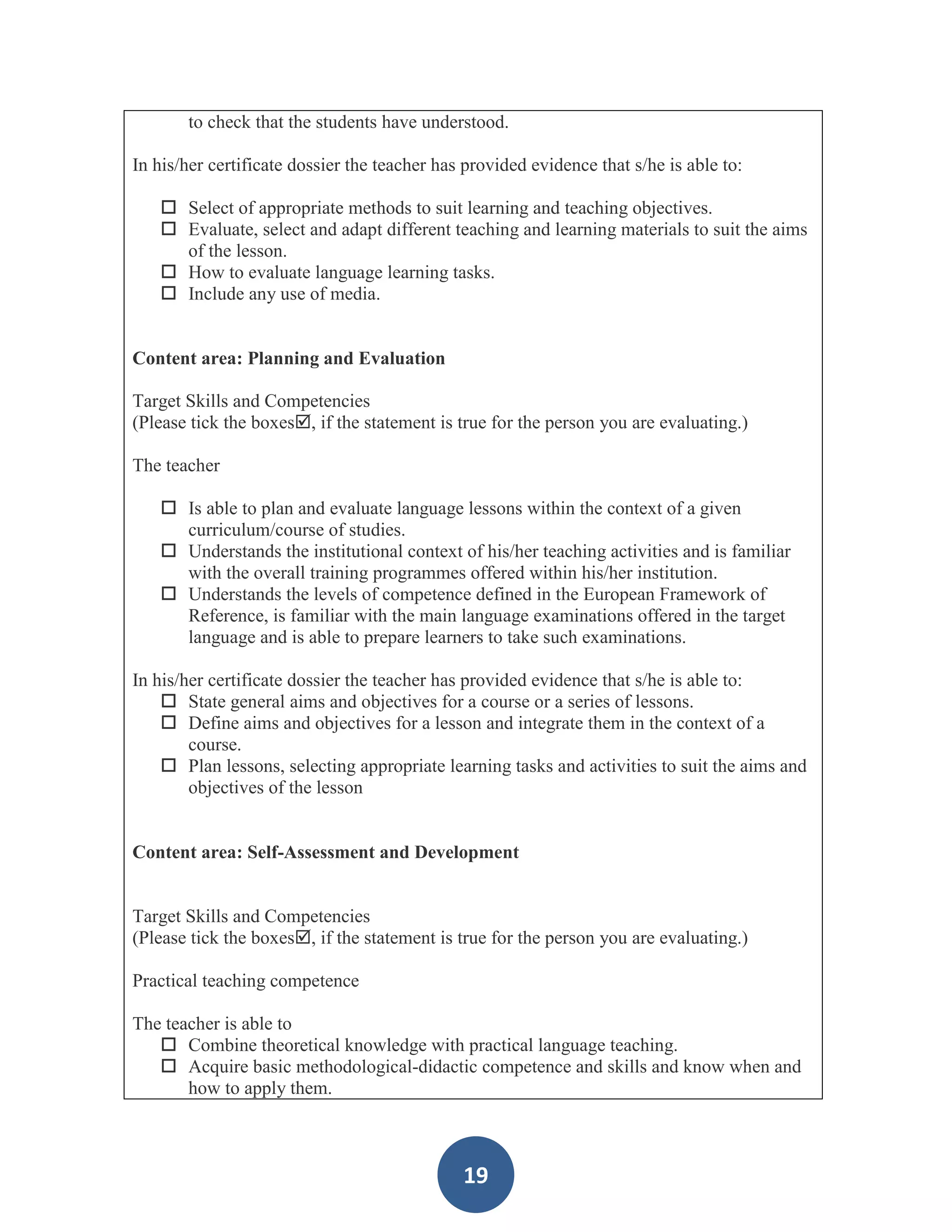 to check that the students have understood.

In his/her certificate dossier the teacher has provided evidence that s/he is able to:

    Select of appropriate methods to suit learning and teaching objectives.
    Evaluate, select and adapt different teaching and learning materials to suit the aims
     of the lesson.
    How to evaluate language learning tasks.
    Include any use of media.


Content area: Planning and Evaluation

Target Skills and Competencies
(Please tick the boxes, if the statement is true for the person you are evaluating.)

The teacher

    Is able to plan and evaluate language lessons within the context of a given
     curriculum/course of studies.
    Understands the institutional context of his/her teaching activities and is familiar
     with the overall training programmes offered within his/her institution.
    Understands the levels of competence defined in the European Framework of
     Reference, is familiar with the main language examinations offered in the target
     language and is able to prepare learners to take such examinations.

In his/her certificate dossier the teacher has provided evidence that s/he is able to:
     State general aims and objectives for a course or a series of lessons.
     Define aims and objectives for a lesson and integrate them in the context of a
        course.
     Plan lessons, selecting appropriate learning tasks and activities to suit the aims and
        objectives of the lesson


Content area: Self-Assessment and Development


Target Skills and Competencies
(Please tick the boxes, if the statement is true for the person you are evaluating.)

Practical teaching competence

The teacher is able to
    Combine theoretical knowledge with practical language teaching.
    Acquire basic methodological-didactic competence and skills and know when and
       how to apply them.



                                              19
 