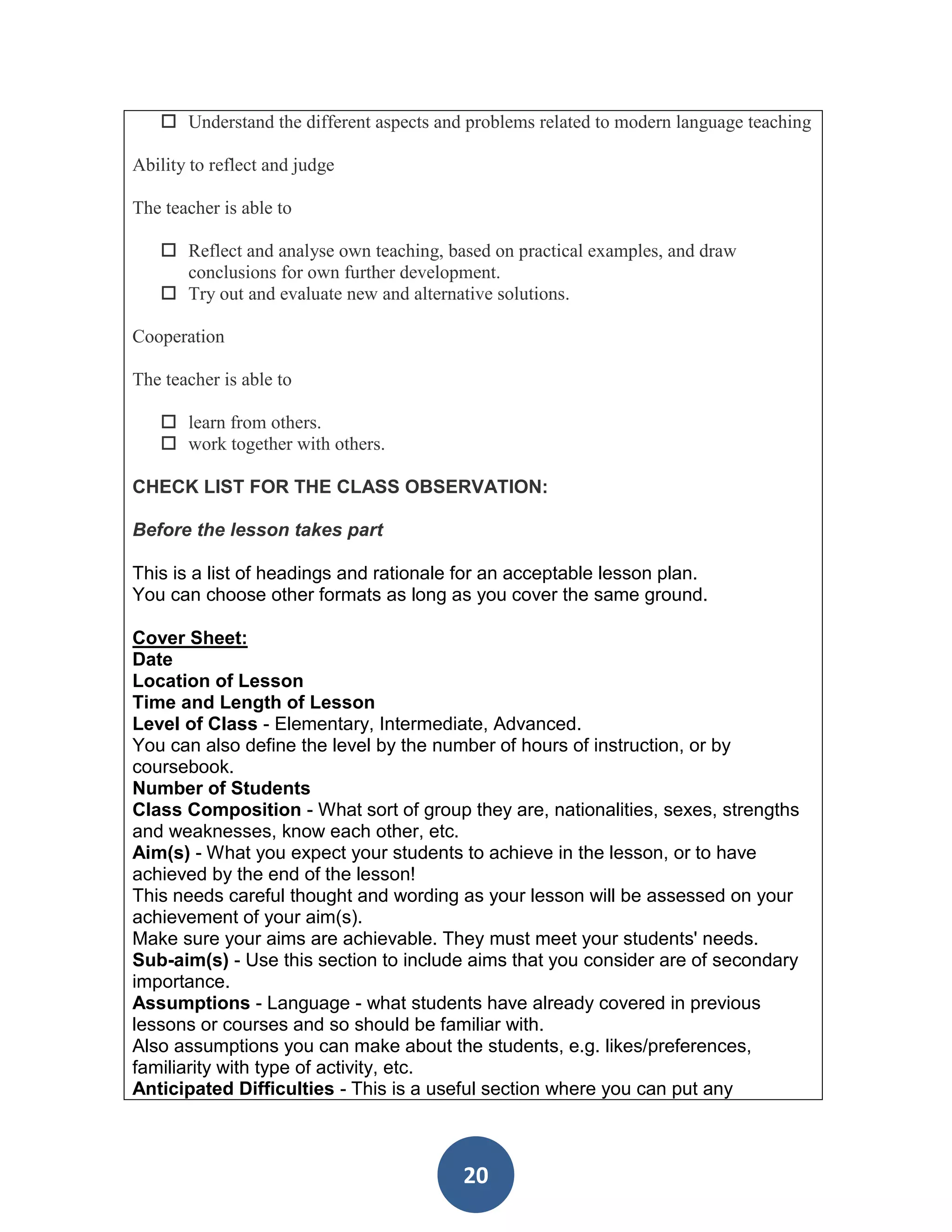  Understand the different aspects and problems related to modern language teaching

Ability to reflect and judge

The teacher is able to

    Reflect and analyse own teaching, based on practical examples, and draw
     conclusions for own further development.
    Try out and evaluate new and alternative solutions.

Cooperation

The teacher is able to

    learn from others.
    work together with others.

CHECK LIST FOR THE CLASS OBSERVATION:

Before the lesson takes part

This is a list of headings and rationale for an acceptable lesson plan.
You can choose other formats as long as you cover the same ground.

Cover Sheet:
Date
Location of Lesson
Time and Length of Lesson
Level of Class - Elementary, Intermediate, Advanced.
You can also define the level by the number of hours of instruction, or by
coursebook.
Number of Students
Class Composition - What sort of group they are, nationalities, sexes, strengths
and weaknesses, know each other, etc.
Aim(s) - What you expect your students to achieve in the lesson, or to have
achieved by the end of the lesson!
This needs careful thought and wording as your lesson will be assessed on your
achievement of your aim(s).
Make sure your aims are achievable. They must meet your students' needs.
Sub-aim(s) - Use this section to include aims that you consider are of secondary
importance.
Assumptions - Language - what students have already covered in previous
lessons or courses and so should be familiar with.
Also assumptions you can make about the students, e.g. likes/preferences,
familiarity with type of activity, etc.
Anticipated Difficulties - This is a useful section where you can put any



                                         20
 