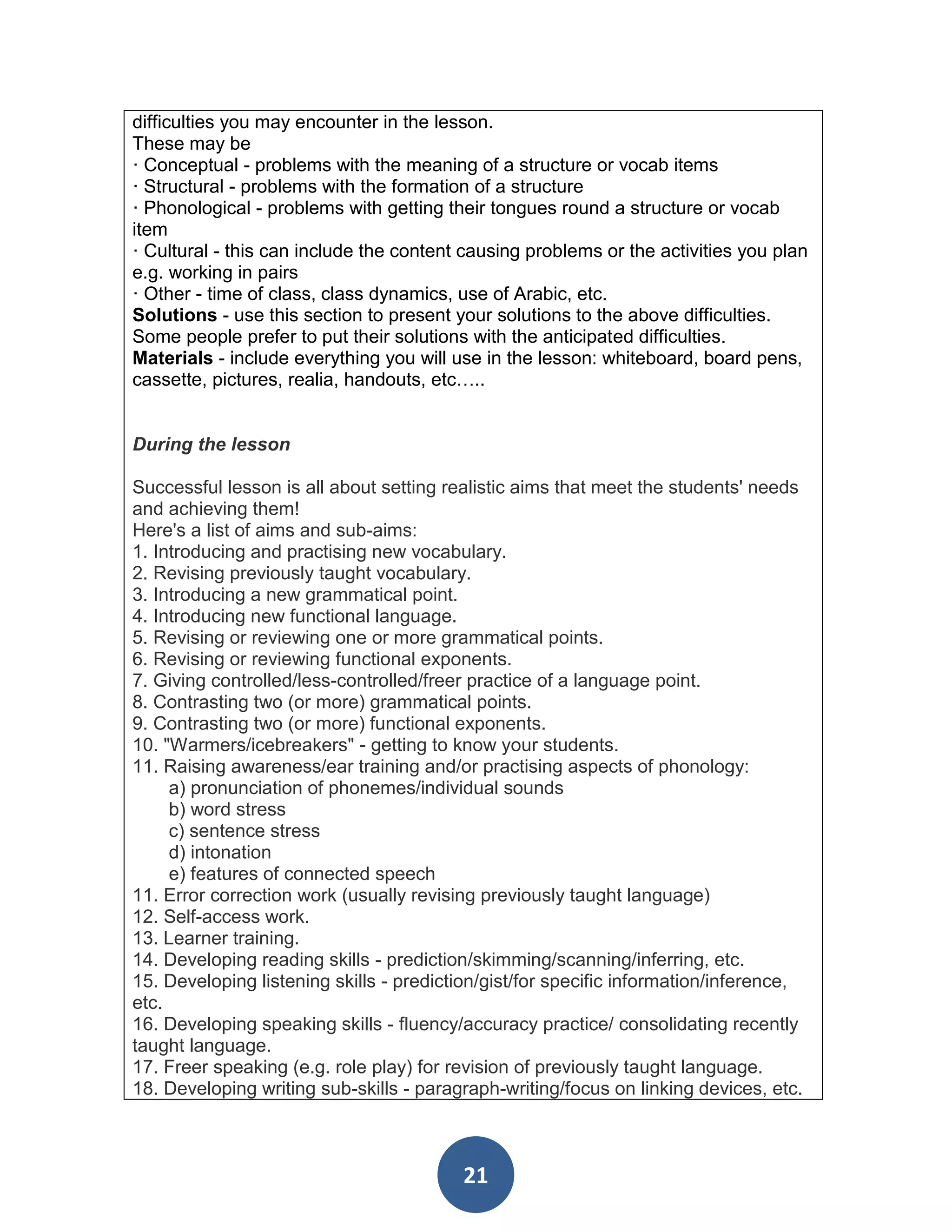 difficulties you may encounter in the lesson.
These may be
· Conceptual - problems with the meaning of a structure or vocab items
· Structural - problems with the formation of a structure
· Phonological - problems with getting their tongues round a structure or vocab
item
· Cultural - this can include the content causing problems or the activities you plan
e.g. working in pairs
· Other - time of class, class dynamics, use of Arabic, etc.
Solutions - use this section to present your solutions to the above difficulties.
Some people prefer to put their solutions with the anticipated difficulties.
Materials - include everything you will use in the lesson: whiteboard, board pens,
cassette, pictures, realia, handouts, etc…..


During the lesson

Successful lesson is all about setting realistic aims that meet the students' needs
and achieving them!
Here's a list of aims and sub-aims:
1. Introducing and practising new vocabulary.
2. Revising previously taught vocabulary.
3. Introducing a new grammatical point.
4. Introducing new functional language.
5. Revising or reviewing one or more grammatical points.
6. Revising or reviewing functional exponents.
7. Giving controlled/less-controlled/freer practice of a language point.
8. Contrasting two (or more) grammatical points.
9. Contrasting two (or more) functional exponents.
10. "Warmers/icebreakers" - getting to know your students.
11. Raising awareness/ear training and/or practising aspects of phonology:
     a) pronunciation of phonemes/individual sounds
     b) word stress
     c) sentence stress
     d) intonation
     e) features of connected speech
11. Error correction work (usually revising previously taught language)
12. Self-access work.
13. Learner training.
14. Developing reading skills - prediction/skimming/scanning/inferring, etc.
15. Developing listening skills - prediction/gist/for specific information/inference,
etc.
16. Developing speaking skills - fluency/accuracy practice/ consolidating recently
taught language.
17. Freer speaking (e.g. role play) for revision of previously taught language.
18. Developing writing sub-skills - paragraph-writing/focus on linking devices, etc.



                                         21
 