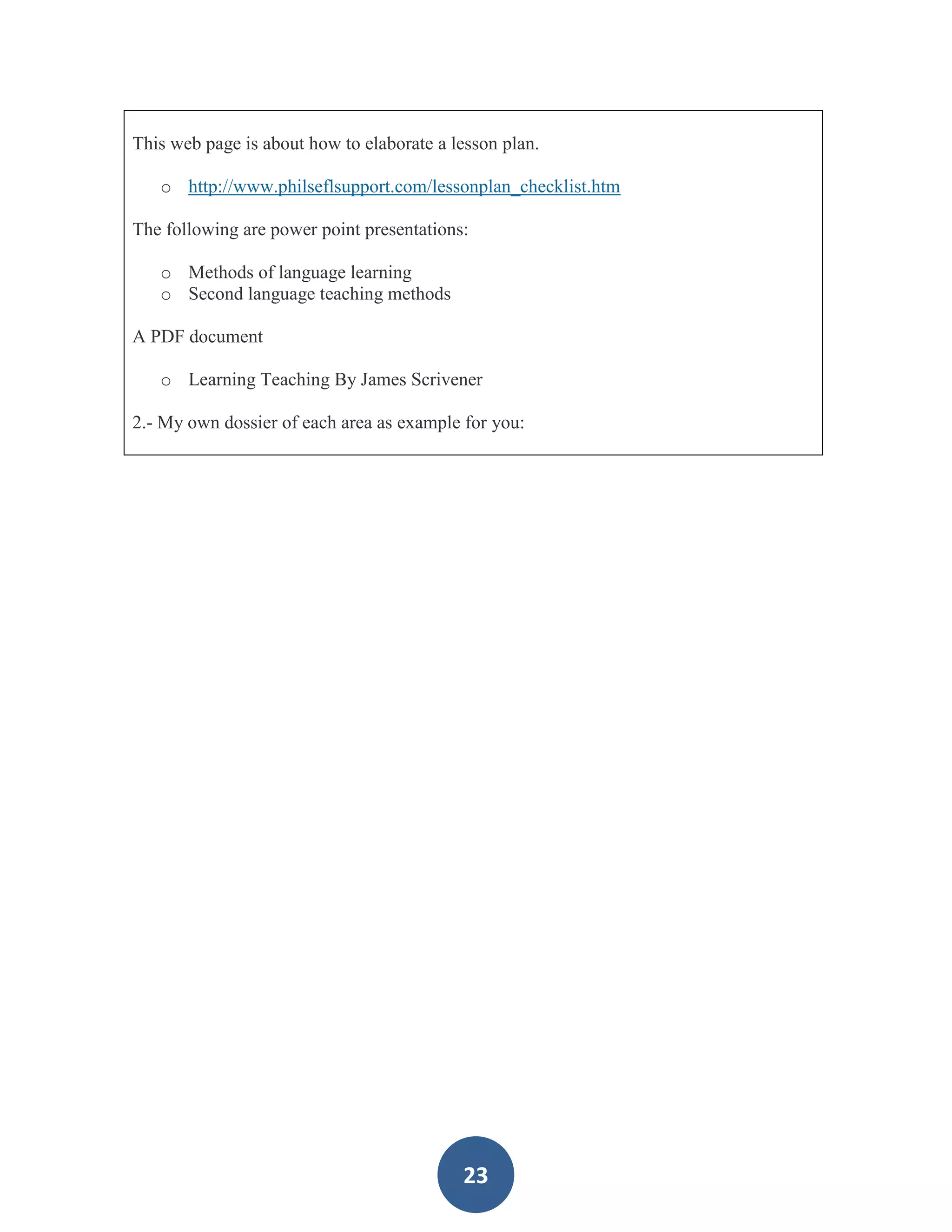 This web page is about how to elaborate a lesson plan.

   o http://www.philseflsupport.com/lessonplan_checklist.htm

The following are power point presentations:

   o Methods of language learning
   o Second language teaching methods

A PDF document

   o Learning Teaching By James Scrivener

2.- My own dossier of each area as example for you:




                                           23
 