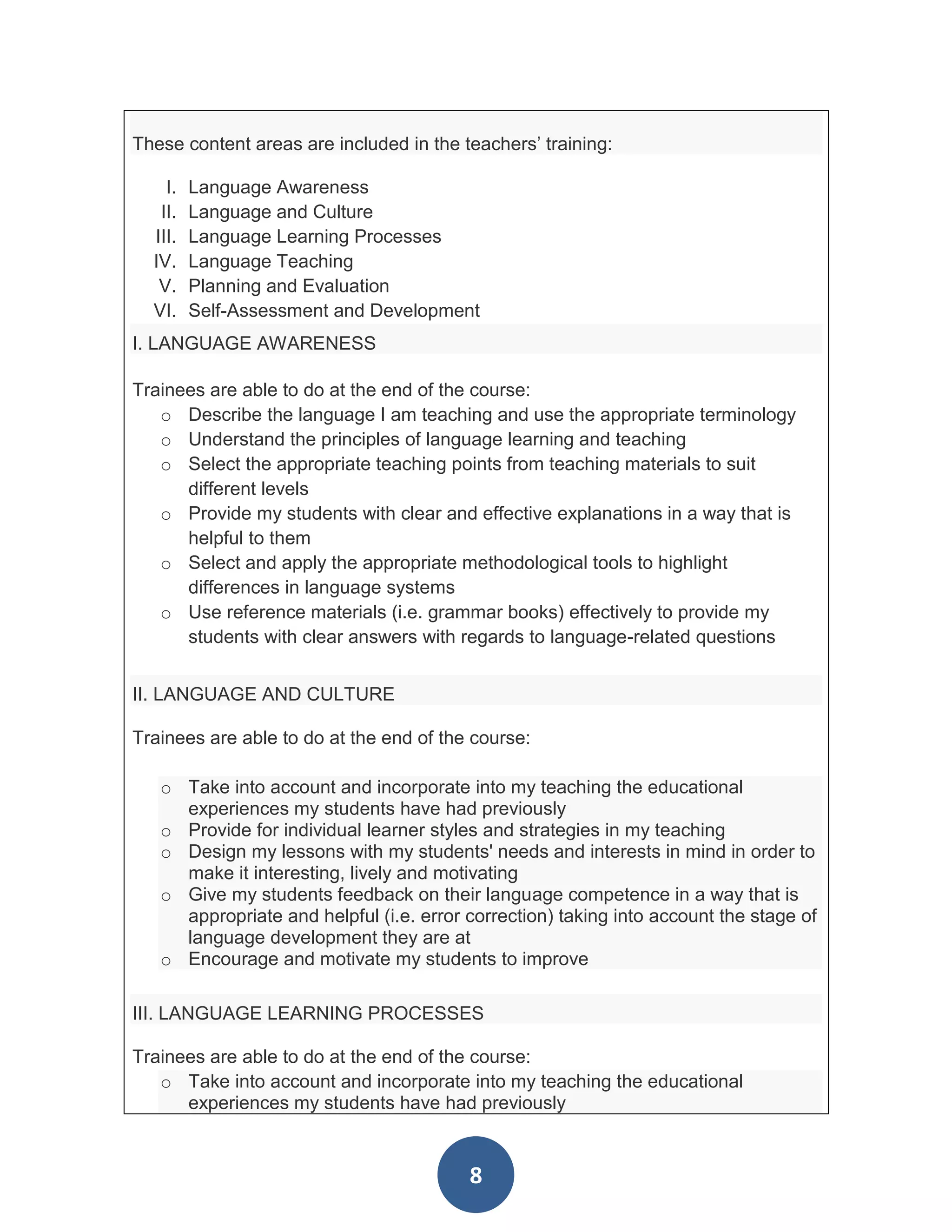 These content areas are included in the teachers’ training:

    I.   Language Awareness
   II.   Language and Culture
  III.   Language Learning Processes
  IV.    Language Teaching
   V.    Planning and Evaluation
  VI.    Self-Assessment and Development
I. LANGUAGE AWARENESS

Trainees are able to do at the end of the course:
   o Describe the language I am teaching and use the appropriate terminology
   o Understand the principles of language learning and teaching
   o Select the appropriate teaching points from teaching materials to suit
      different levels
   o Provide my students with clear and effective explanations in a way that is
      helpful to them
   o Select and apply the appropriate methodological tools to highlight
      differences in language systems
   o Use reference materials (i.e. grammar books) effectively to provide my
      students with clear answers with regards to language-related questions


II. LANGUAGE AND CULTURE

Trainees are able to do at the end of the course:

   o Take into account and incorporate into my teaching the educational
     experiences my students have had previously
   o Provide for individual learner styles and strategies in my teaching
   o Design my lessons with my students' needs and interests in mind in order to
     make it interesting, lively and motivating
   o Give my students feedback on their language competence in a way that is
     appropriate and helpful (i.e. error correction) taking into account the stage of
     language development they are at
   o Encourage and motivate my students to improve

III. LANGUAGE LEARNING PROCESSES

Trainees are able to do at the end of the course:
   o Take into account and incorporate into my teaching the educational
      experiences my students have had previously


                                         8
 