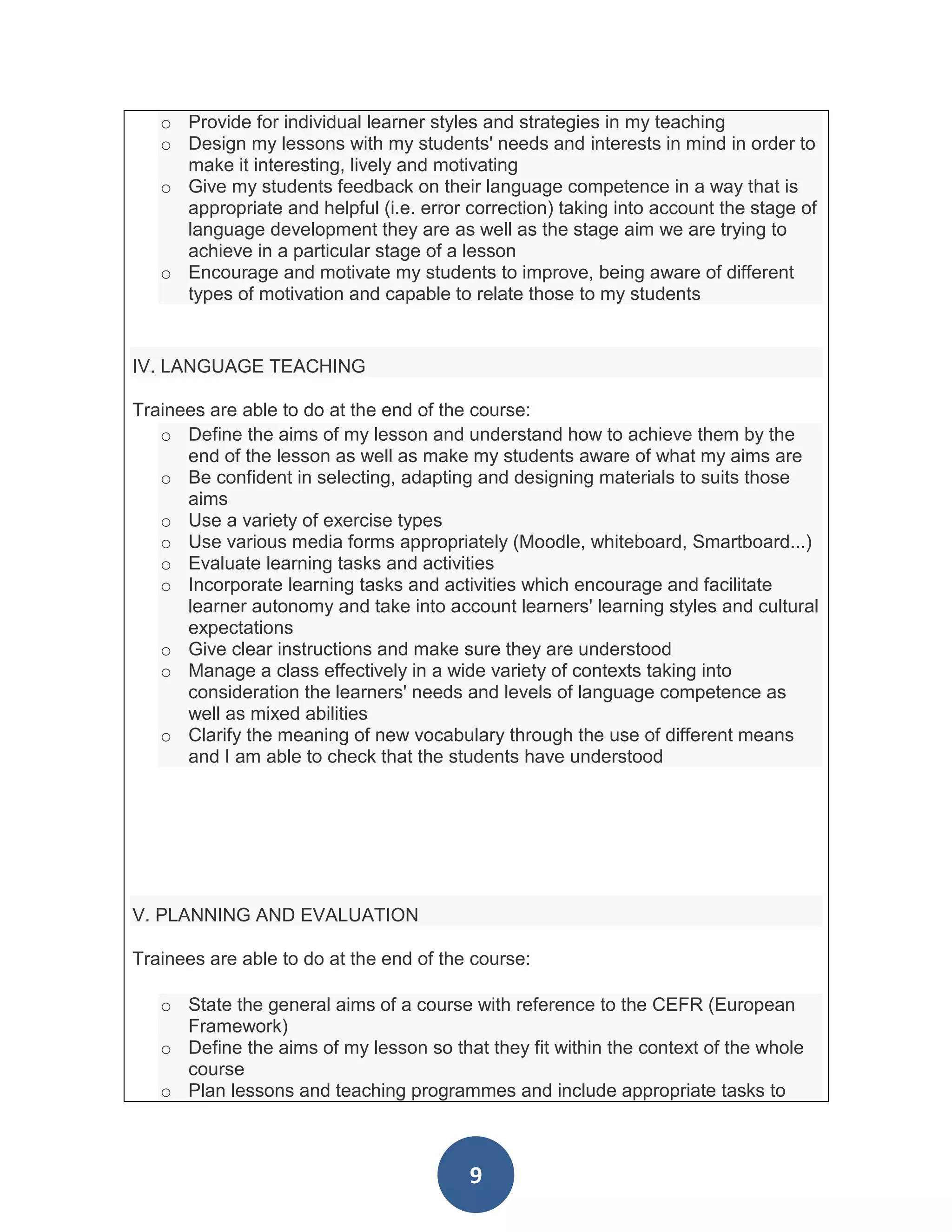 o Provide for individual learner styles and strategies in my teaching
   o Design my lessons with my students' needs and interests in mind in order to
     make it interesting, lively and motivating
   o Give my students feedback on their language competence in a way that is
     appropriate and helpful (i.e. error correction) taking into account the stage of
     language development they are as well as the stage aim we are trying to
     achieve in a particular stage of a lesson
   o Encourage and motivate my students to improve, being aware of different
     types of motivation and capable to relate those to my students


IV. LANGUAGE TEACHING

Trainees are able to do at the end of the course:
   o Define the aims of my lesson and understand how to achieve them by the
      end of the lesson as well as make my students aware of what my aims are
   o Be confident in selecting, adapting and designing materials to suits those
      aims
   o Use a variety of exercise types
   o Use various media forms appropriately (Moodle, whiteboard, Smartboard...)
   o Evaluate learning tasks and activities
   o Incorporate learning tasks and activities which encourage and facilitate
      learner autonomy and take into account learners' learning styles and cultural
      expectations
   o Give clear instructions and make sure they are understood
   o Manage a class effectively in a wide variety of contexts taking into
      consideration the learners' needs and levels of language competence as
      well as mixed abilities
   o Clarify the meaning of new vocabulary through the use of different means
      and I am able to check that the students have understood




V. PLANNING AND EVALUATION

Trainees are able to do at the end of the course:

   o State the general aims of a course with reference to the CEFR (European
     Framework)
   o Define the aims of my lesson so that they fit within the context of the whole
     course
   o Plan lessons and teaching programmes and include appropriate tasks to



                                         9
 