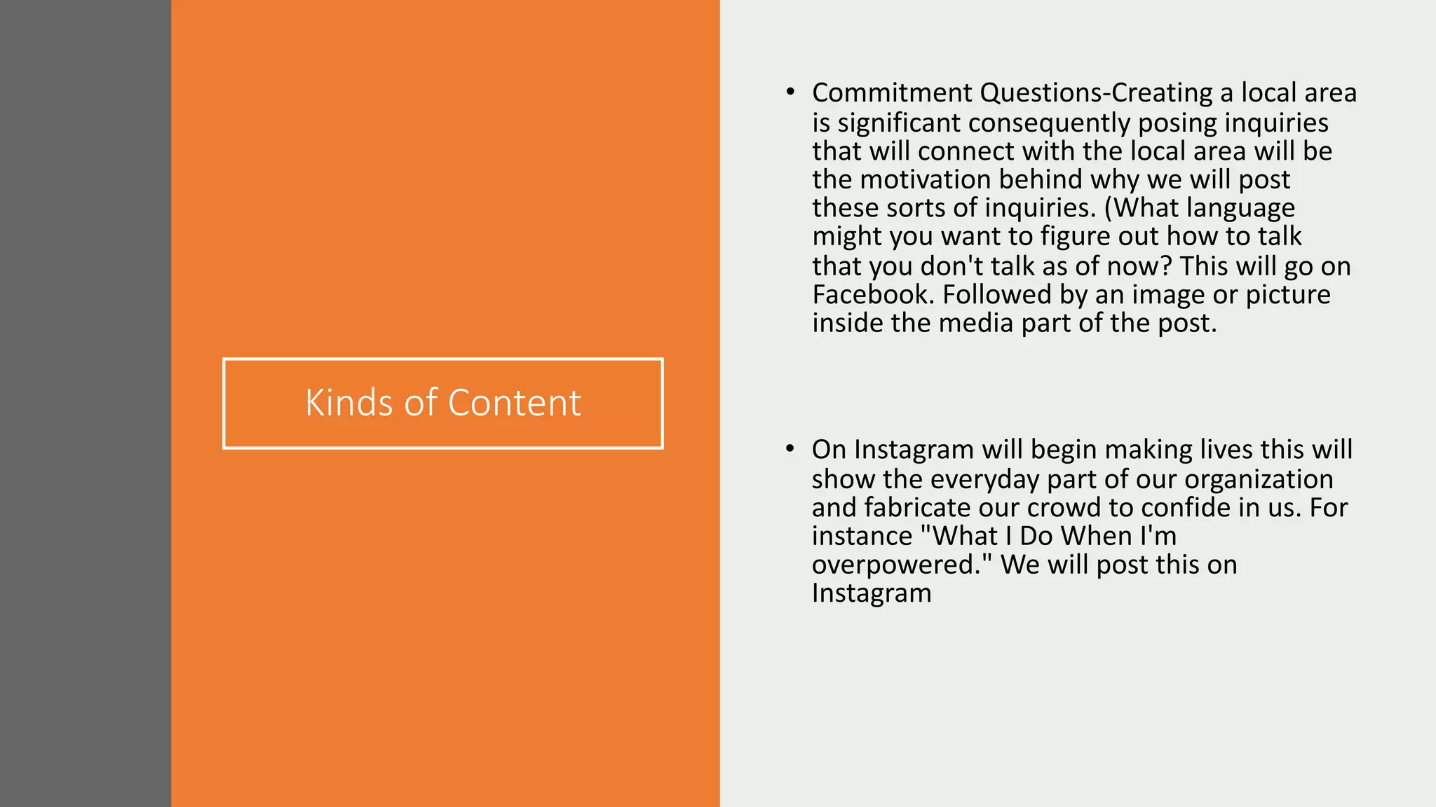 Kinds of Content
• Commitment Questions-Creating a local area
is significant consequently posing inquiries
that will connect with the local area will be
the motivation behind why we will post
these sorts of inquiries. (What language
might you want to figure out how to talk
that you don't talk as of now? This will go on
Facebook. Followed by an image or picture
inside the media part of the post.
• On Instagram will begin making lives this will
show the everyday part of our organization
and fabricate our crowd to confide in us. For
instance "What I Do When I'm
overpowered." We will post this on
Instagram
 