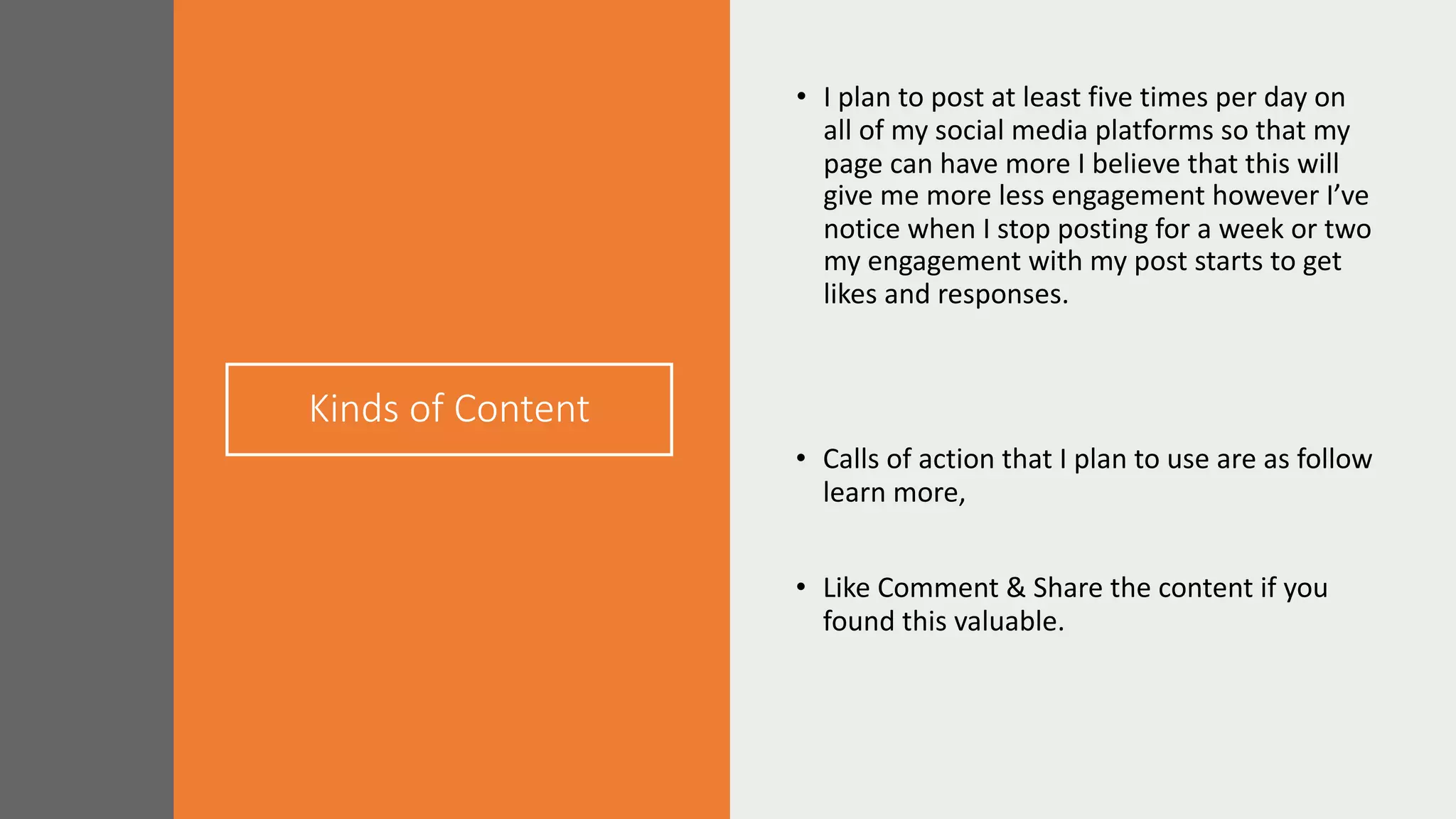 Kinds of Content
• I plan to post at least five times per day on
all of my social media platforms so that my
page can have more I believe that this will
give me more less engagement however I’ve
notice when I stop posting for a week or two
my engagement with my post starts to get
likes and responses.
• Calls of action that I plan to use are as follow
learn more,
• Like Comment & Share the content if you
found this valuable.
 