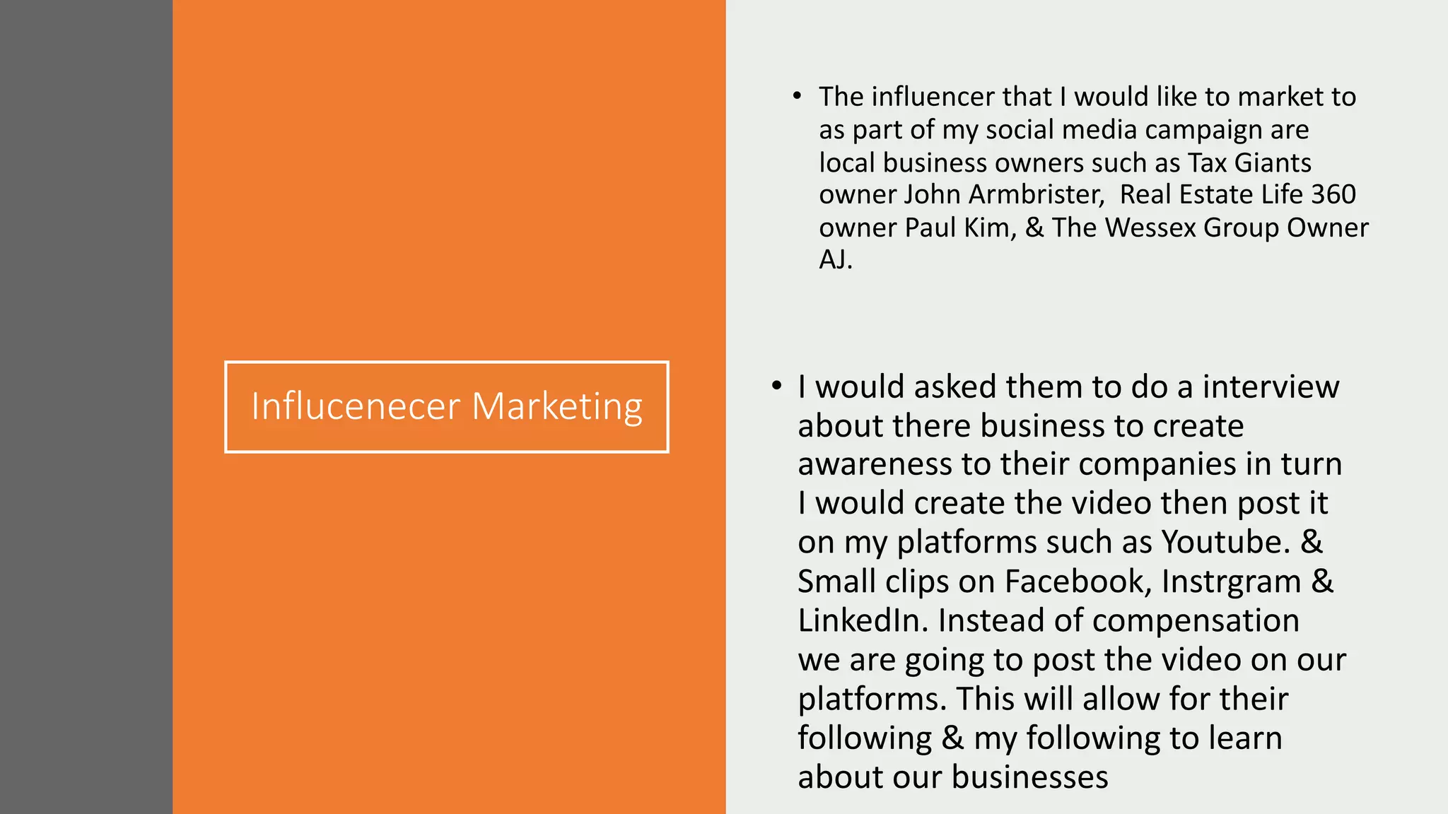 Influcenecer Marketing
• The influencer that I would like to market to
as part of my social media campaign are
local business owners such as Tax Giants
owner John Armbrister, Real Estate Life 360
owner Paul Kim, & The Wessex Group Owner
AJ.
• I would asked them to do a interview
about there business to create
awareness to their companies in turn
I would create the video then post it
on my platforms such as Youtube. &
Small clips on Facebook, Instrgram &
LinkedIn. Instead of compensation
we are going to post the video on our
platforms. This will allow for their
following & my following to learn
about our businesses
 