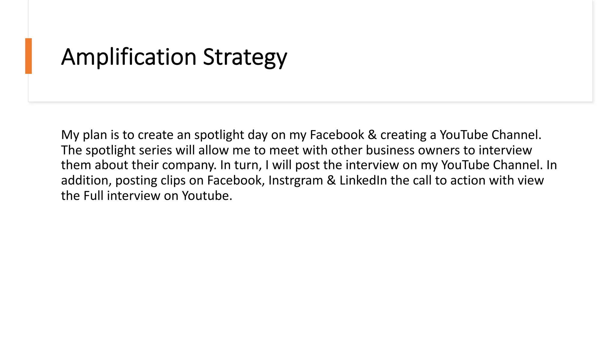 Amplification Strategy
My plan is to create an spotlight day on my Facebook & creating a YouTube Channel.
The spotlight series will allow me to meet with other business owners to interview
them about their company. In turn, I will post the interview on my YouTube Channel. In
addition, posting clips on Facebook, Instrgram & LinkedIn the call to action with view
the Full interview on Youtube.
 