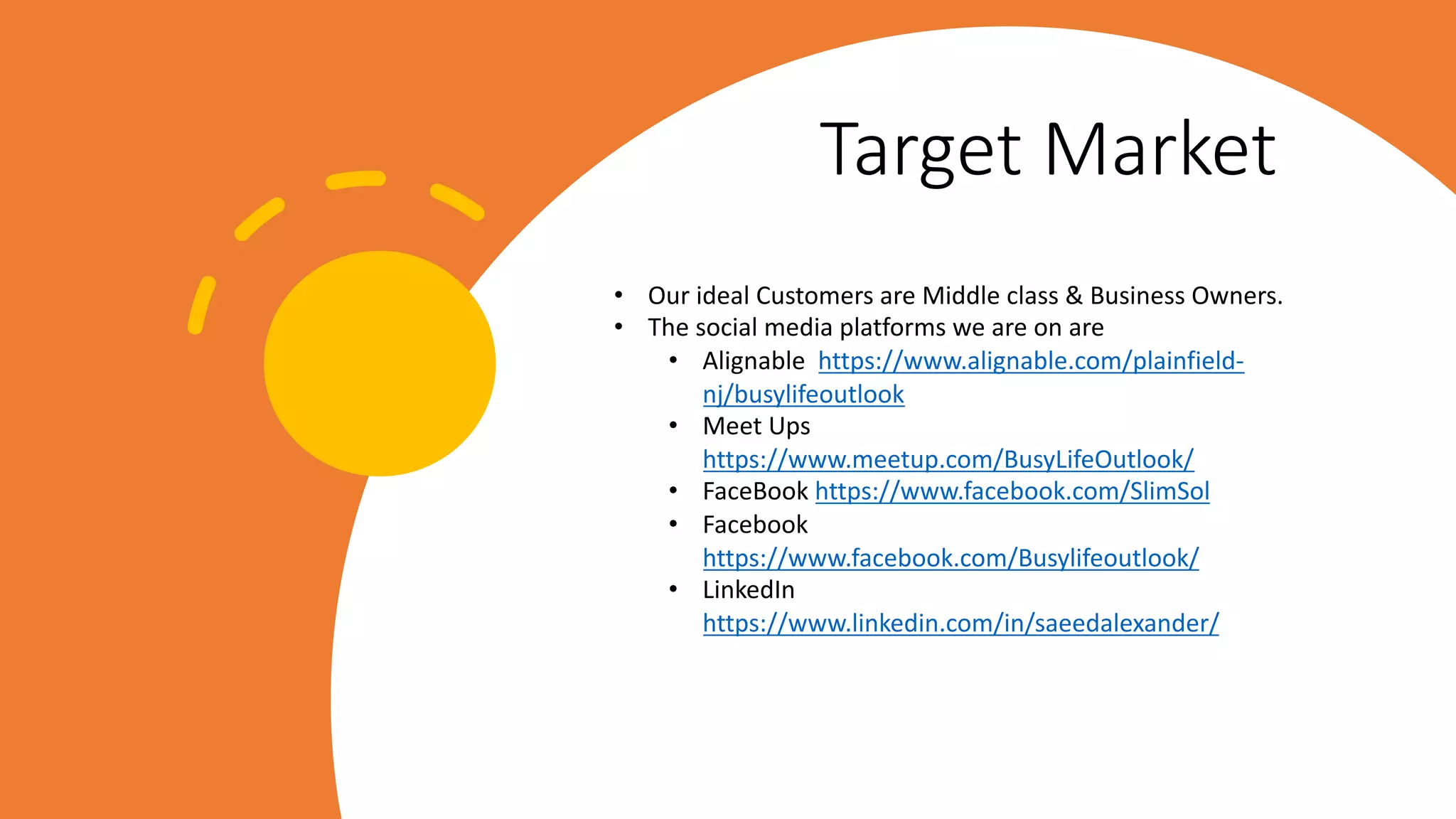 Target Market
• Our ideal Customers are Middle class & Business Owners.
• The social media platforms we are on are
• Alignable https://www.alignable.com/plainfield-
nj/busylifeoutlook
• Meet Ups
https://www.meetup.com/BusyLifeOutlook/
• FaceBook https://www.facebook.com/SlimSol
• Facebook
https://www.facebook.com/Busylifeoutlook/
• LinkedIn
https://www.linkedin.com/in/saeedalexander/
 