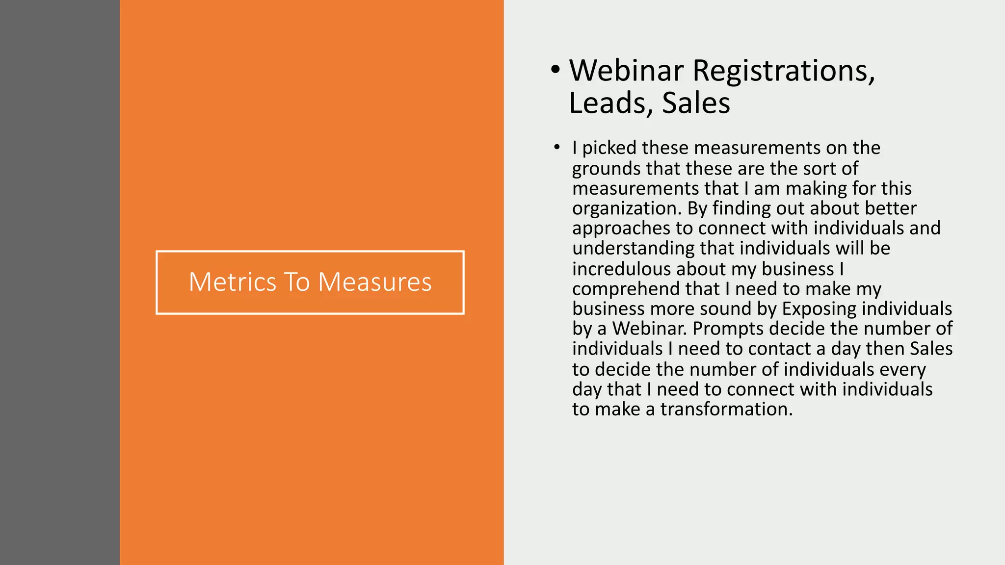 Metrics To Measures
• Webinar Registrations,
Leads, Sales
• I picked these measurements on the
grounds that these are the sort of
measurements that I am making for this
organization. By finding out about better
approaches to connect with individuals and
understanding that individuals will be
incredulous about my business I
comprehend that I need to make my
business more sound by Exposing individuals
by a Webinar. Prompts decide the number of
individuals I need to contact a day then Sales
to decide the number of individuals every
day that I need to connect with individuals
to make a transformation.
 