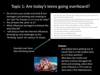 Topic 1: Are today’s teens going overboard?
• Do all teens just smoke and drink & Are
teenagers just drinking and smoking to
act ‘cool’ for friends or is it a cry for help?
• Are all teens the same or a?
• What influences teenagers to behave the
way they do?
• I will discuss how the internet influences
drinking by such challenges as the
‘Drinking Game’ for various TV shows.
Debate:
- Are todays teens getting out of
hand? And is it the medias fault
or is it their parents?
- Why does the media and
parents criticise teenagers for
drink and smoking, when their
main influence is TV’s such as
skins and a The Inbetweeners.
Example over here:
Skins Drinking Game
 