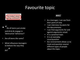 Favourite topic
• “Do all teens just smoke
and drink & engage in
‘destructive’ behaviour?
• Are all teens the same?
• What influences teenagers
to behave the way they
do? ”
WHY?
• As a teenager, I can see from
their point of view
• I can interview my peers for
the documentary
• I can find arguments for and
against arguments raised
• It is a practical topic
• It is an everyday
issue/question
• Our environment allows us to
meet and question several
different types of people
about this topic.
 