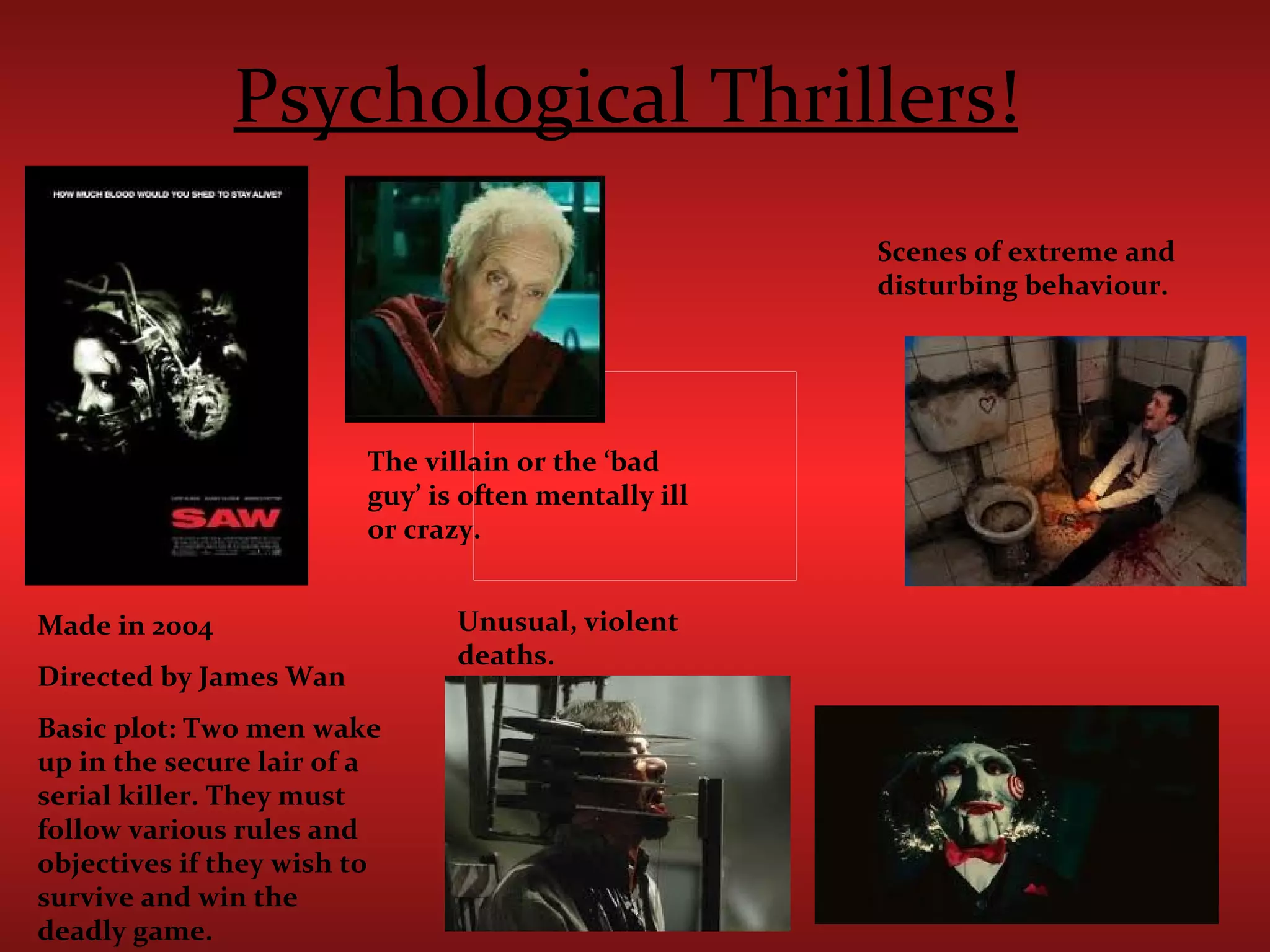 Psychological Thrillers!   Scenes of extreme and disturbing behaviour. Unusual, violent deaths. The villain or the ‘bad guy’ is often mentally ill or crazy. Made in 2004 Directed by James Wan Basic plot: Two men wake up in the secure lair of a serial killer. They must follow various rules and objectives if they wish to survive and win the deadly game. 