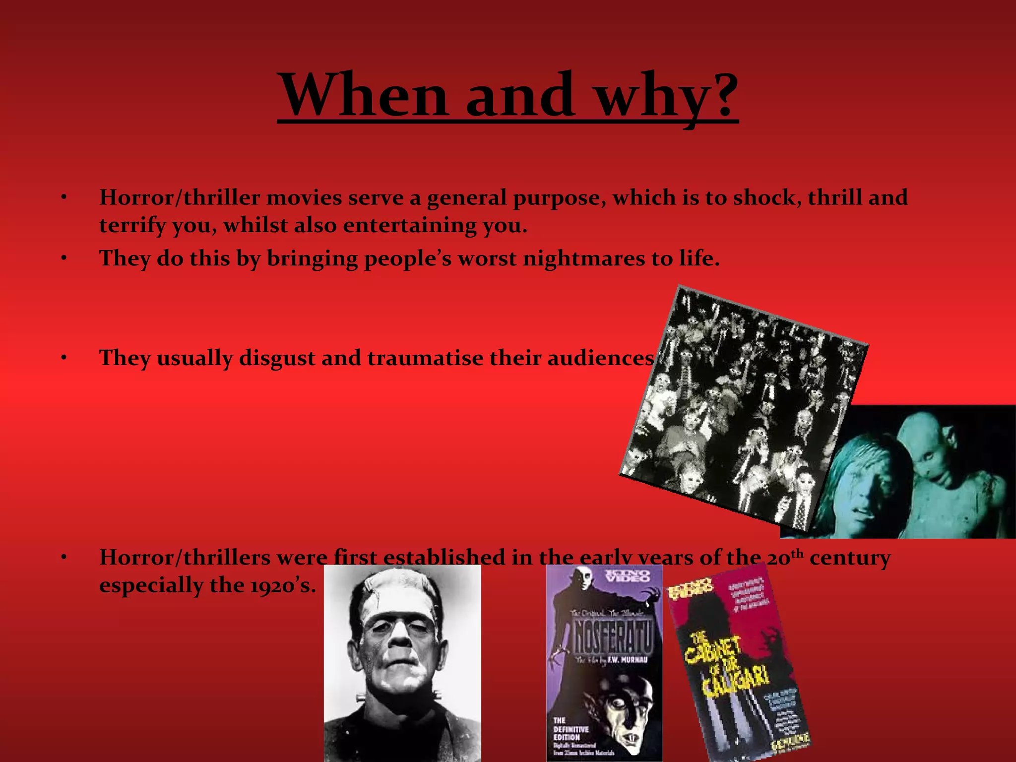 When and why? Horror/thriller movies serve a general purpose, which is to shock, thrill and terrify you, whilst also entertaining you.  They do this by bringing people’s worst nightmares to life. They usually disgust and traumatise their audiences.  Horror/thrillers were first established in the early years of the 20 th  century especially the 1920’s. 