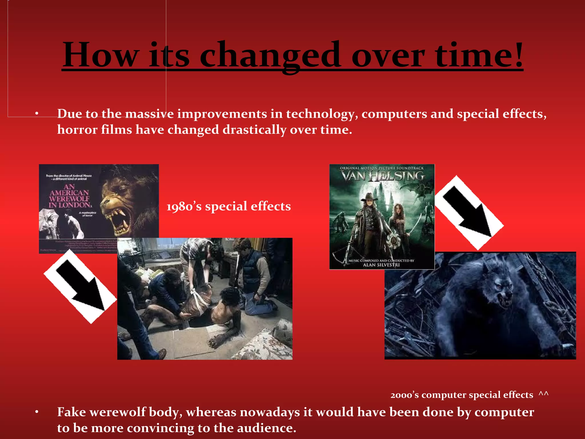 How its changed over time! Due to the massive improvements in technology, computers and special effects, horror films have changed drastically over time.  1980’s special effects 2000’s computer special effects  ^^ Fake werewolf body, whereas nowadays it would have been done by computer to be more convincing to the audience.  