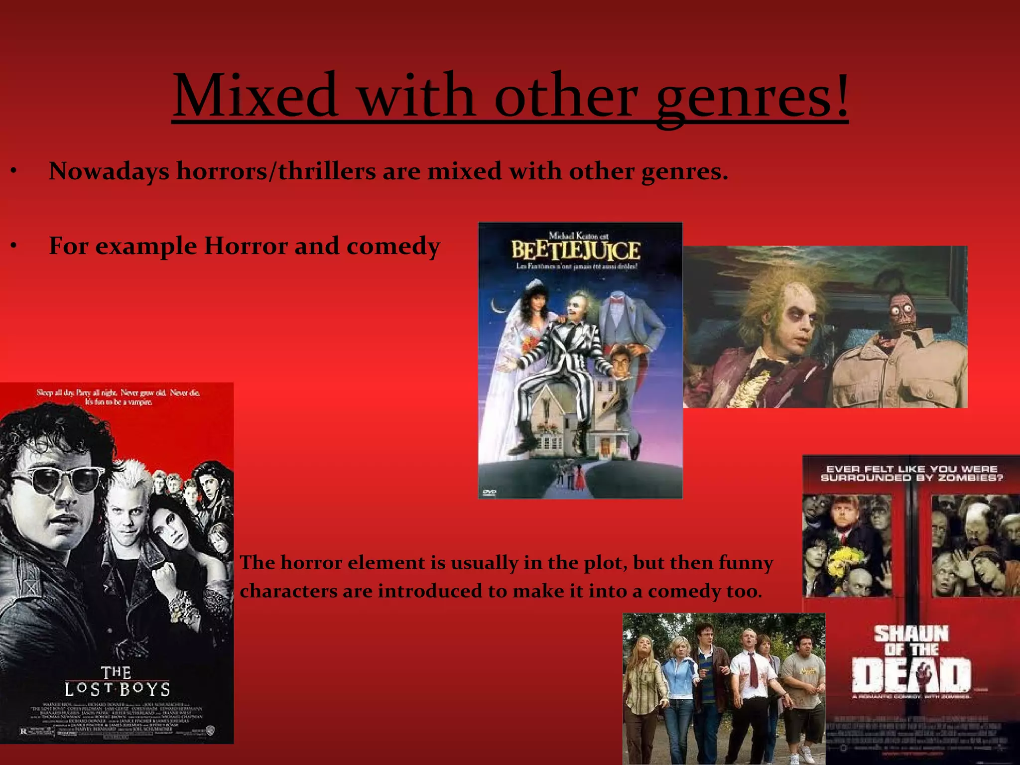 Mixed with other genres! Nowadays horrors/thrillers are mixed with other genres. For example Horror and comedy  The horror element is usually in the plot, but then funny  characters are introduced to make it into a comedy too . 
