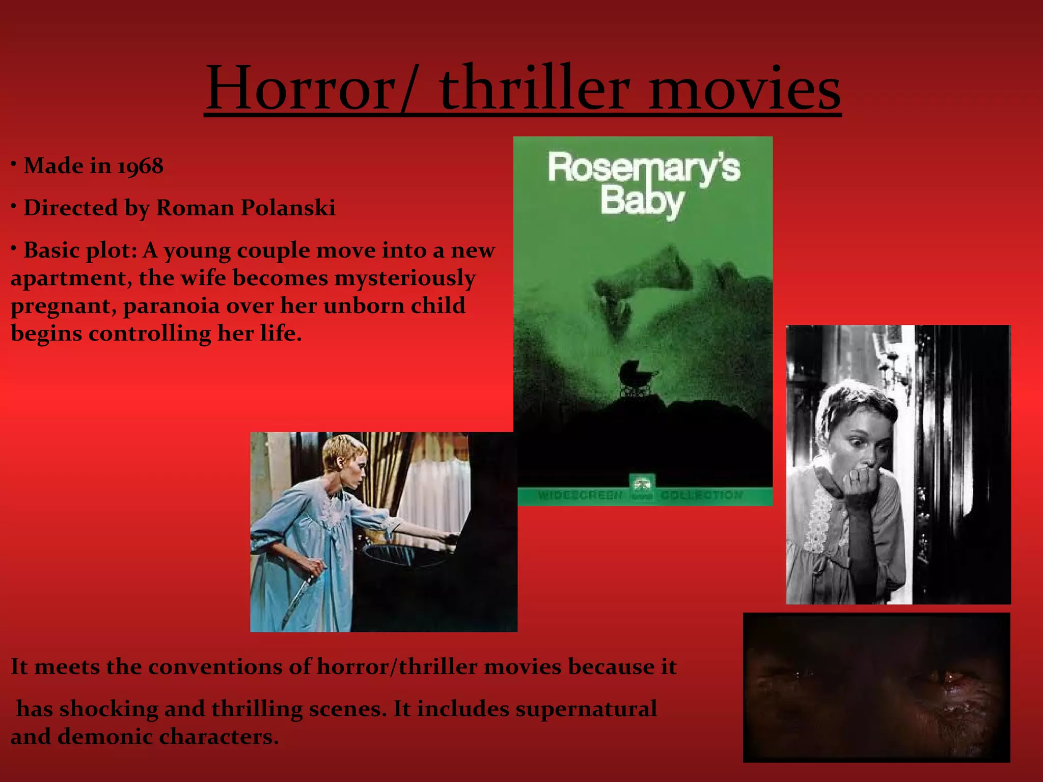 Horror/ thriller movies Made in 1968 Directed by Roman Polanski  Basic plot: A young couple move into a new  apartment, the wife becomes mysteriously pregnant, paranoia over her unborn child begins controlling her life.  It meets the conventions of horror/thriller movies because it has shocking and thrilling scenes. It includes supernatural and demonic characters.  