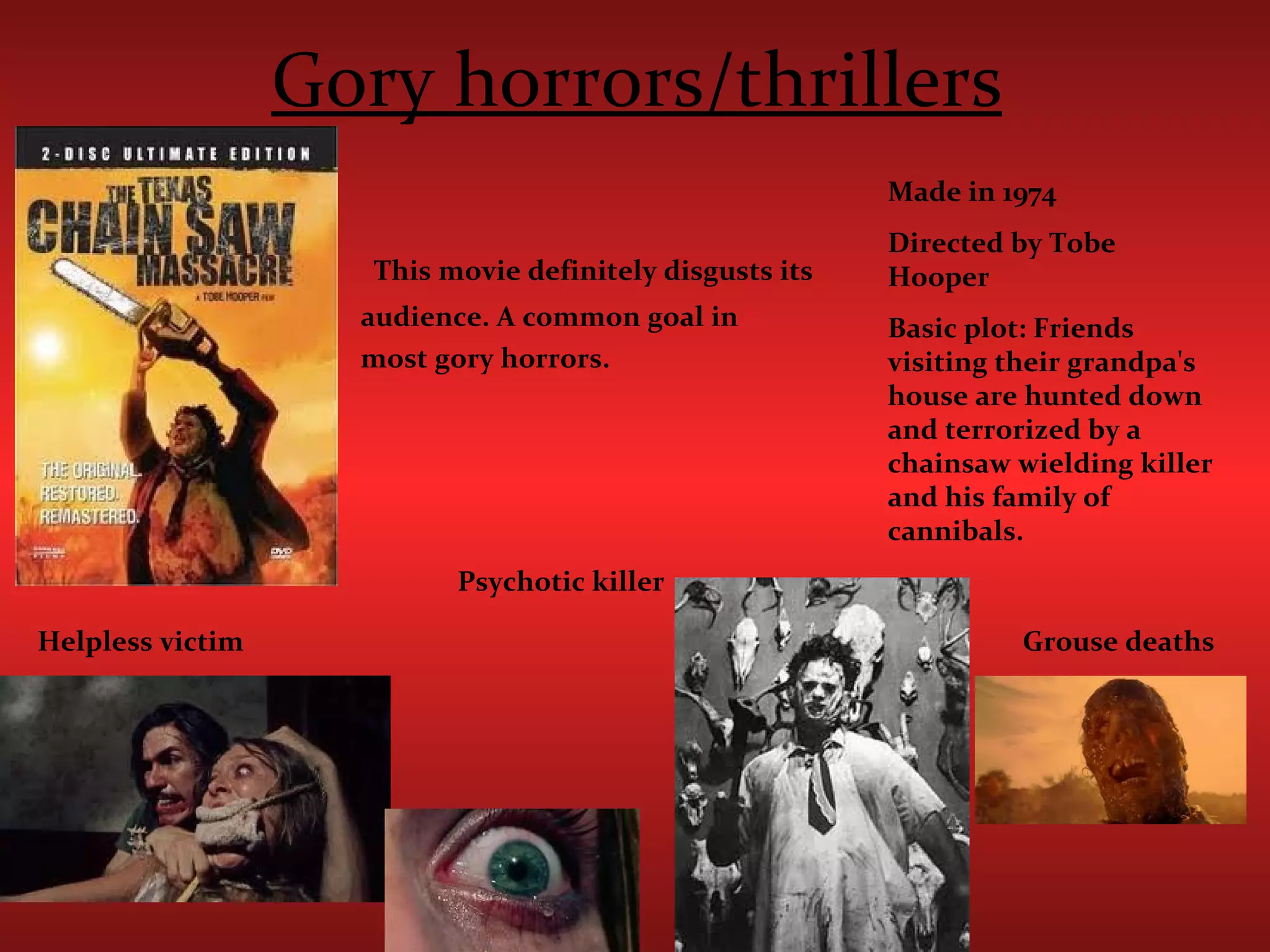 Gory horrors/thrillers This movie definitely disgusts its audience. A common goal in  most gory horrors.   Made in 1974 Directed by Tobe Hooper  Basic plot: Friends visiting their grandpa's house are hunted down and terrorized by a chainsaw wielding killer and his family of cannibals.  Helpless victim Psychotic killer Grouse deaths 