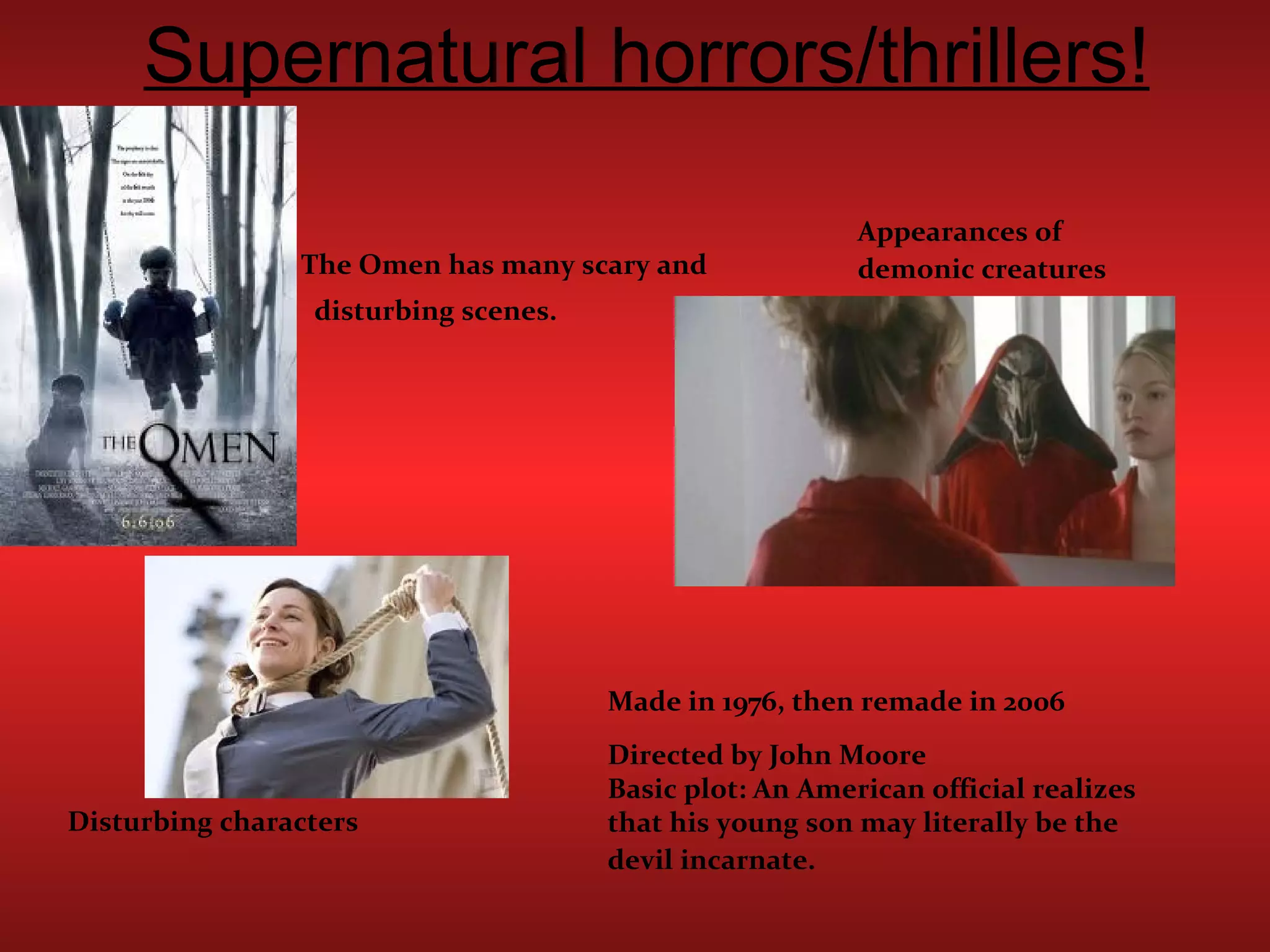 Supernatural horrors/thrillers! The Omen has many scary and  disturbing scenes. Made in 1976, then remade in 2006 Directed by John Moore Basic plot: An American official realizes that his young son may literally be the devil incarnate.   Appearances of demonic creatures   Disturbing characters 
