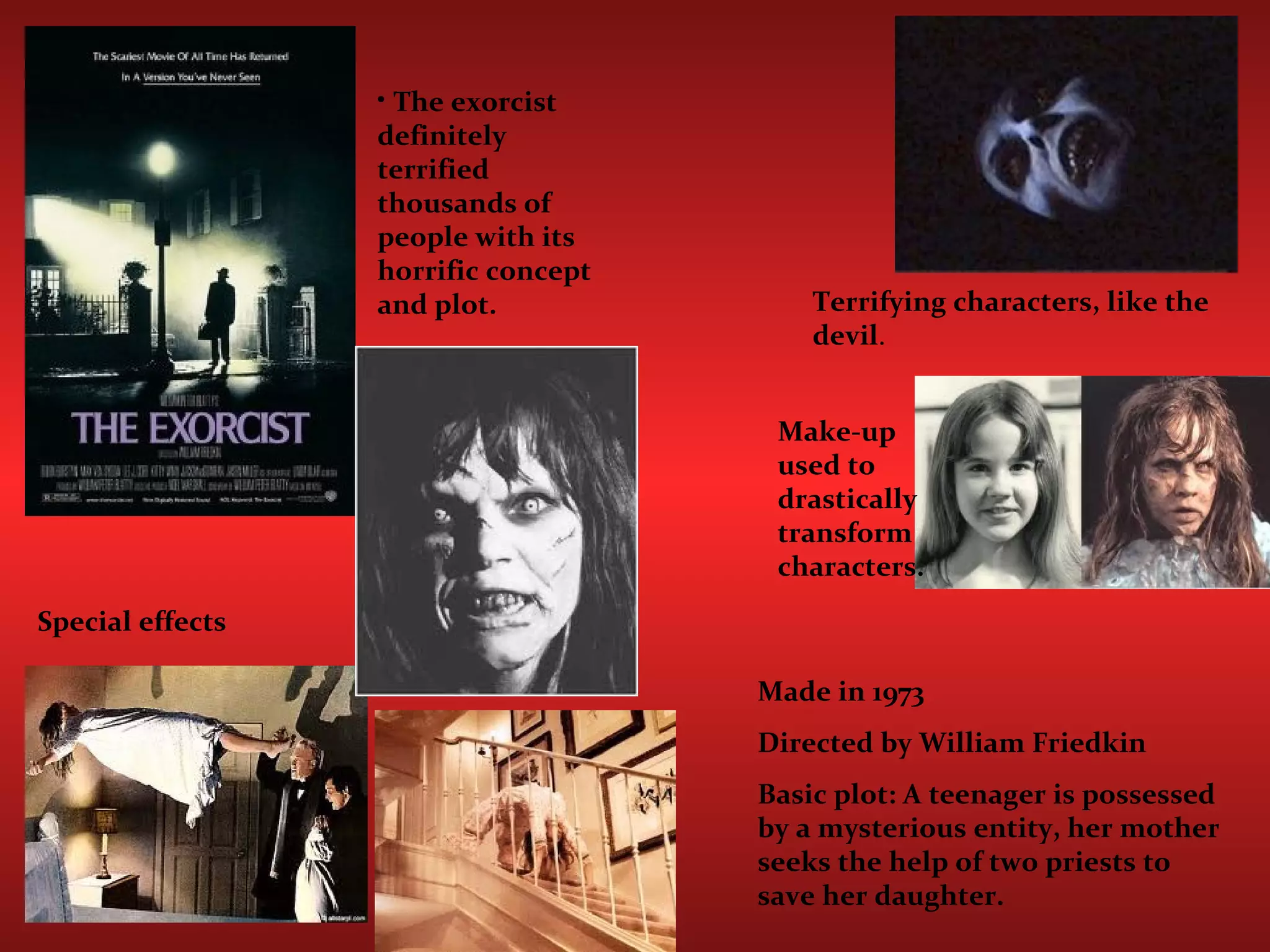 Special effects The exorcist definitely terrified thousands of people with its horrific concept and plot. Terrifying characters, like the devil . Make-up used to drastically transform characters. Made in 1973 Directed by William Friedkin  Basic plot: A teenager is possessed by a mysterious entity, her mother seeks the help of two priests to save her daughter.  