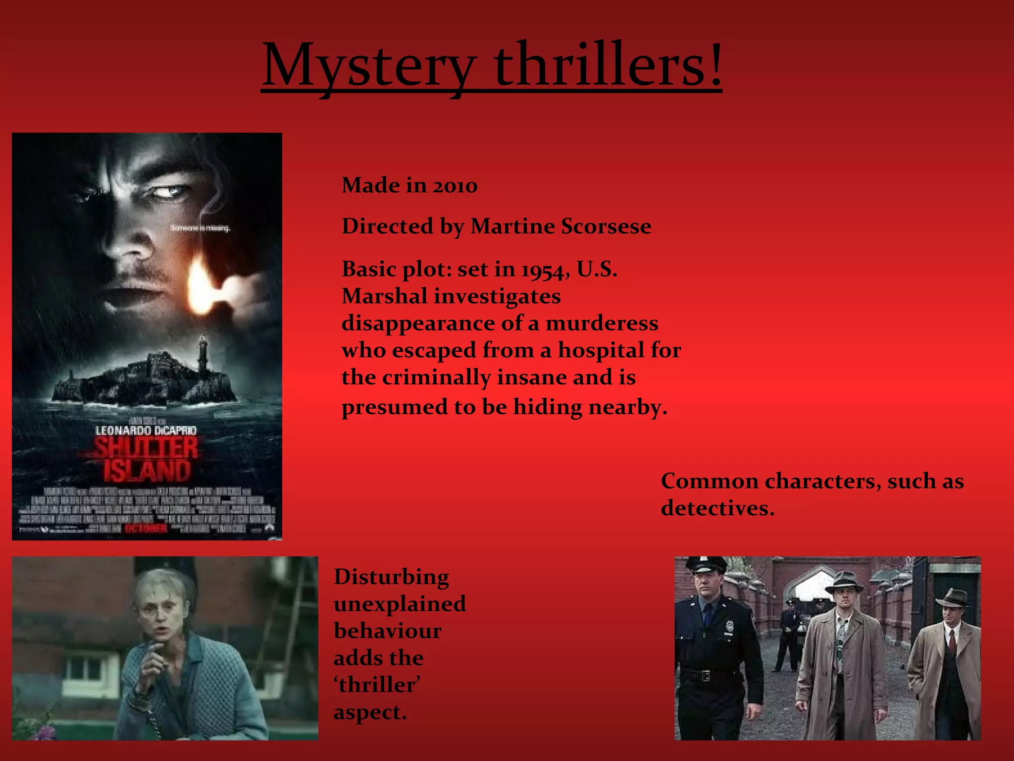 Mystery thrillers!   Made in 2010 Directed by Martine Scorsese  Basic plot: set in 1954, U.S. Marshal investigates disappearance of a murderess who escaped from a hospital for the criminally insane and is presumed to be hiding nearby.   Common characters, such as detectives. Disturbing unexplained behaviour adds the ‘thriller’ aspect. 