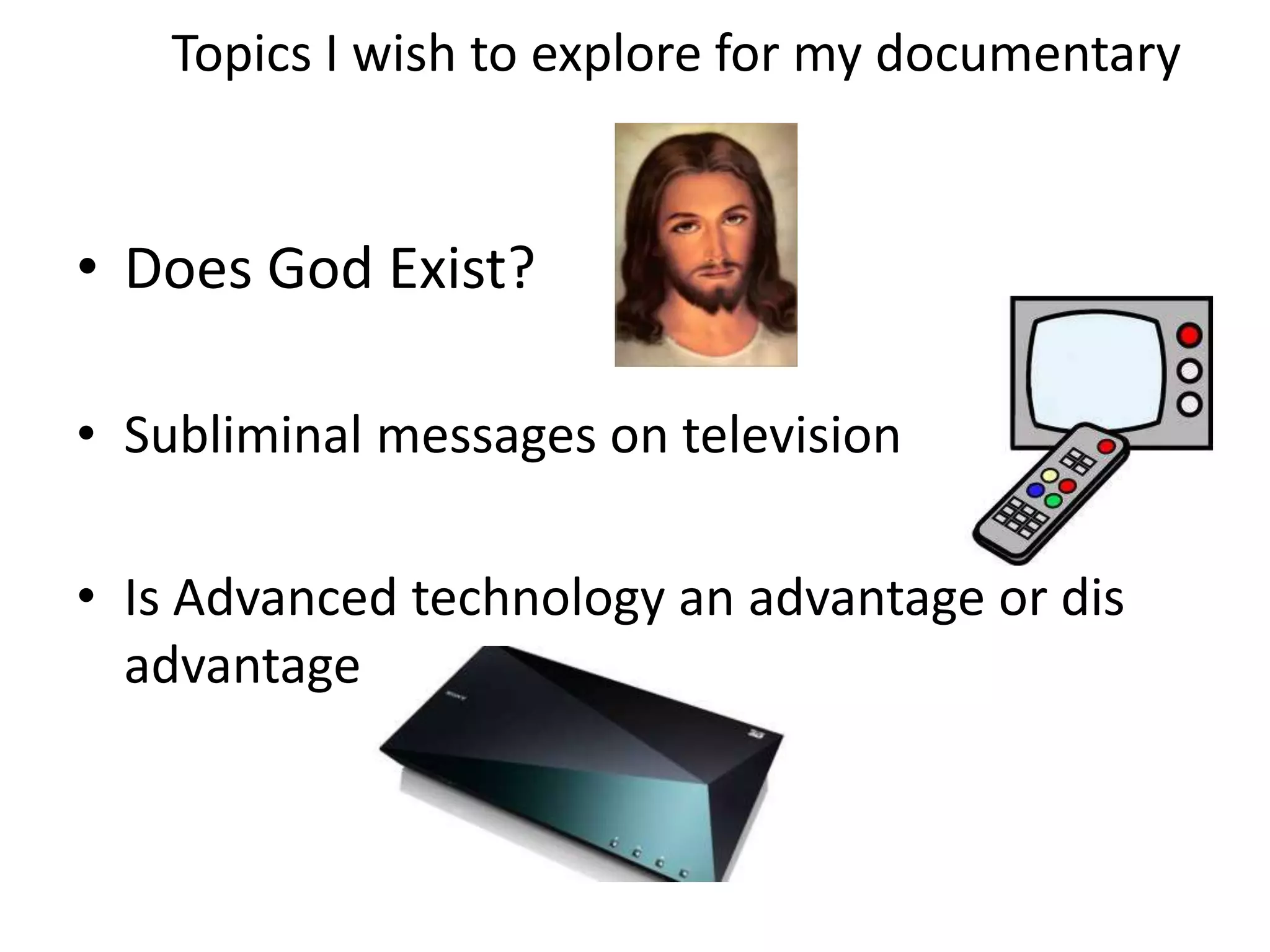 Topics I wish to explore for my documentary
• Does God Exist?
• Subliminal messages on television
• Is Advanced technology an advantage or dis
advantage
 