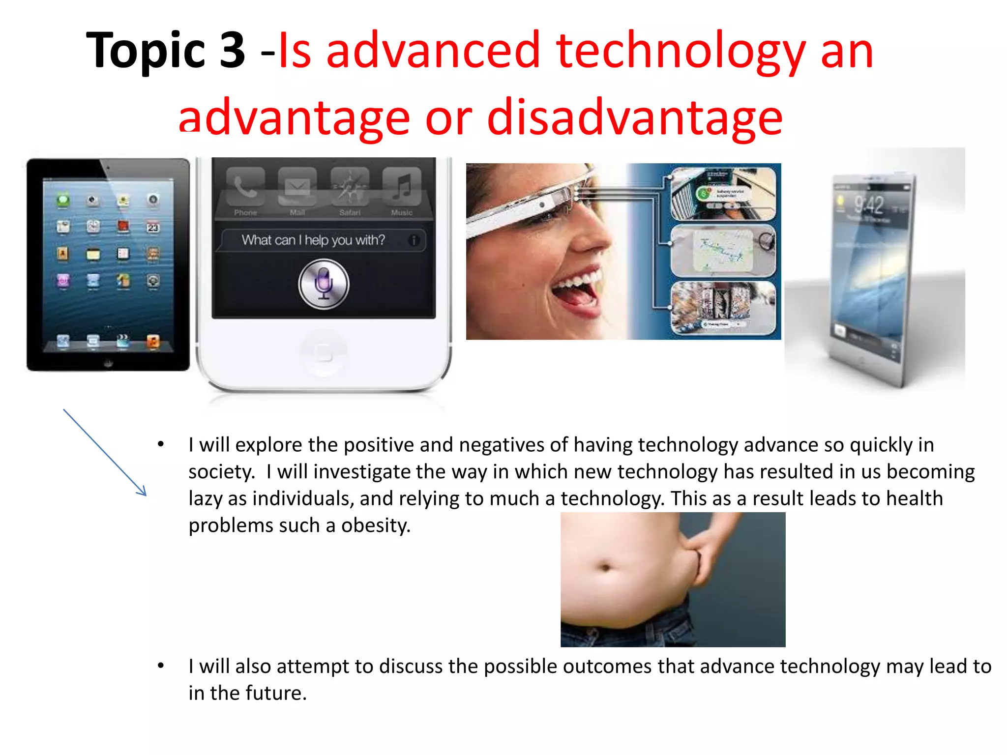 Topic 3 -Is advanced technology an
advantage or disadvantage
• I will explore the positive and negatives of having technology advance so quickly in
society. I will investigate the way in which new technology has resulted in us becoming
lazy as individuals, and relying to much a technology. This as a result leads to health
problems such a obesity.
• I will also attempt to discuss the possible outcomes that advance technology may lead to
in the future.
 