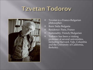 Tzvetan is a Franco-Bulgarian philosopher. Born: Sofia Bulgaria  Residence: Paris, France  Nationality: French/Bulgarian  Todorov has been a visiting professor at several universities, including Harvard, Yale, Columbia and the University of California, Berkeley. 