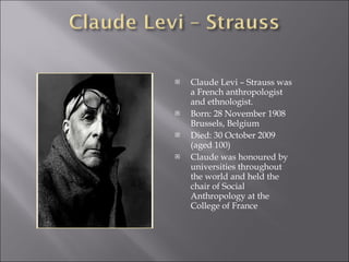 Claude Levi – Strauss was a French anthropologist and ethnologist. Born: 28 November 1908 Brussels, Belgium  Died: 30 October 2009 (aged 100) Claude was honoured by universities throughout the world and held the chair of Social Anthropology at the College of France 