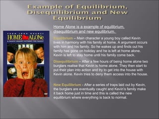 Home Alone is a example of equilibrium, disequilibrium and new equilibrium.  Equilibrium   – Main character a young boy called Kevin lives in harmony with his family at home. A argument occurs with him and his family. So he wakes up and finds out his family has gone on holiday and he is left at home alone. Kevin is left to stay home until his family come back. Disequilibrium   – After a few hours of being home alone two burglars realise that Kevin is home alone. They then start to put their plan into action and try to get into the house with Kevin alone. Kevin tries to deny them access into the house.  New Equilibrium  - After a series of traps laid out by Kevin, the burglars are eventually caught and Kevin’s family make it back home just in time and this is called the new equilibrium where everything is back to normal.  