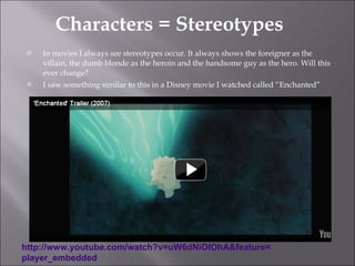 Characters = Stereotypes In movies I always see stereotypes occur. It always shows the foreigner as the villain, the dumb blonde as the heroin and the handsome guy as the hero. Will this ever change? I saw something similar to this in a Disney movie I watched called “Enchanted” http:// www.youtube.com/watch?v =uW6dNiOIOhA&feature= player_embedded   