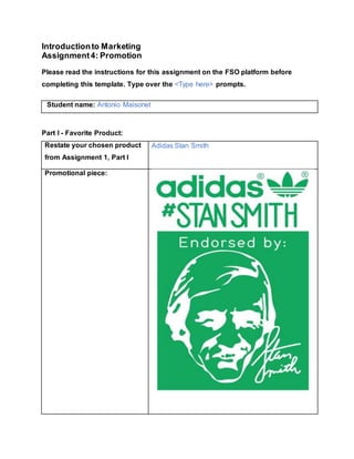 Introductionto Marketing
Assignment4: Promotion
Please read the instructions for this assignment on the FSO platform before
completing this template. Type over the <Type here> prompts.
Student name: Antonio Maisonet
Part I - Favorite Product:
Restate your chosen product
from Assignment 1, Part I
Adidas Stan Smith
Promotional piece:
 