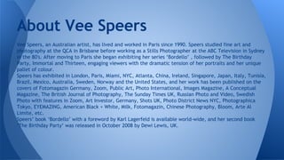 About Vee Speers
Vee Speers, an Australian artist, has lived and worked in Paris since 1990. Speers studied fine art and
photography at the QCA in Brisbane before working as a Stills Photographer at the ABC Television in Sydney
in the 80′s. After moving to Paris she began exhibiting her series ‘Bordello’ , followed by The Birthday
Party, Immortal and Thirteen, engaging viewers with the dramatic tension of her portraits and her unique
pallet of colour.
Speers has exhibited in London, Paris, Miami, NYC, Atlanta, China, Ireland, Singapore, Japan, Italy, Tunisia,
Brazil, Mexico, Australia, Sweden, Norway and the United States, and her work has been published on the
covers of Fotomagazin Germany, Zoom, Public Art, Photo International, Images Magazine, A Conceptual
Magazine, The British Journal of Photography, The Sunday Times UK, Russian Photo and Video, Swedish
Photo with features in Zoom, Art Investor, Germany, Shots UK, Photo District News NYC, Photographica
Tokyo, EYEMAZING, American Black + White, Milk, Fotomagazin, Chinese Photography, Bloom, Arte Al
Limite, etc.
Speers’ book ‘Bordello’ with a foreword by Karl Lagerfeld is available world-wide, and her second book
‘The Birthday Party’ was released in October 2008 by Dewi Lewis, UK.

 