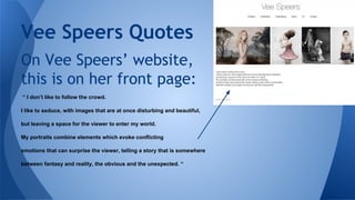 Vee Speers Quotes
On Vee Speers’ website,
this is on her front page:
“ I don’t like to follow the crowd.
I like to seduce, with images that are at once disturbing and beautiful,
but leaving a space for the viewer to enter my world.
My portraits combine elements which evoke conflicting
emotions that can surprise the viewer, telling a story that is somewhere
between fantasy and reality, the obvious and the unexpected. “

 