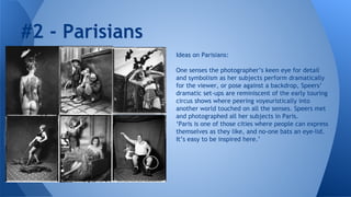 #2 - Parisians
Ideas on Parisians:
One senses the photographer’s keen eye for detail
and symbolism as her subjects perform dramatically
for the viewer, or pose against a backdrop, Speers’
dramatic set-ups are reminiscent of the early touring
circus shows where peering voyeuristically into
another world touched on all the senses. Speers met
and photographed all her subjects in Paris.
‘Paris is one of those cities where people can express
themselves as they like, and no-one bats an eye-lid.
It’s easy to be inspired here.’

 