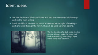 Ident ideas
We like the look of Platinum Dunes as it sets the scene with it following a
path in the main setting
It will be difficult to travel on top of a forest so we thought of making a
path and walk through the forest. This will be sped up when editing.
We like the idea of a dark forest like this
picture. We can make the forest look
dark when editing by adding a sepia
effect and a little bit of tint.