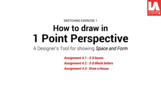 How to draw in
1 Point Perspective
A Designer’s Tool for showing Space and Form
Assignment 4.1 : 3-D boxes
Assignment 4.2 : 3-D Block letters
Assignment 4.3: Draw a House
SKETCHING EXERCISE 1
 