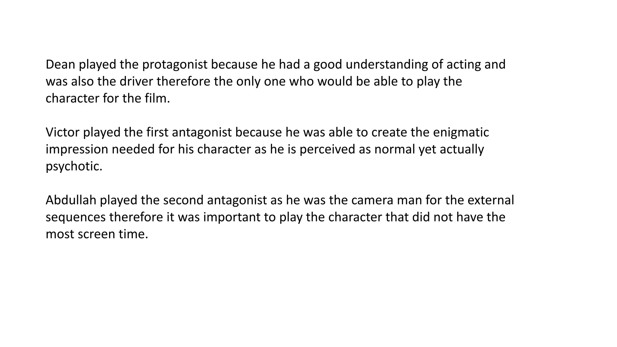 Dean played the protagonist because he had a good understanding of acting and
was also the driver therefore the only one who would be able to play the
character for the film.
Victor played the first antagonist because he was able to create the enigmatic
impression needed for his character as he is perceived as normal yet actually
psychotic.
Abdullah played the second antagonist as he was the camera man for the external
sequences therefore it was important to play the character that did not have the
most screen time.
 