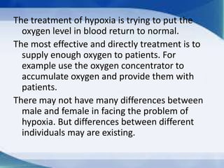 The treatment of hypoxia is trying to put the
oxygen level in blood return to normal.
The most effective and directly treatment is to
supply enough oxygen to patients. For
example use the oxygen concentrator to
accumulate oxygen and provide them with
patients.
There may not have many differences between
male and female in facing the problem of
hypoxia. But differences between different
individuals may are existing.

 