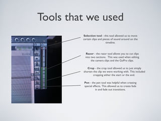 Tools that we used
Selection tool - this tool allowed us to move
certain clips and pieces of sound around on the
timeline.
Razor - the razor tool allows you to cut clips
into two sections. This was used when editing
the camera clips and the GoPro clips.
Crop - the crop tool allowed us to just simply
shorten the clip we were working with. This included
cropping either the start or the end.
Pen - the pen tool was helpful when creating
special effects. This allowed us to create fade
in and fade out transitions.
 