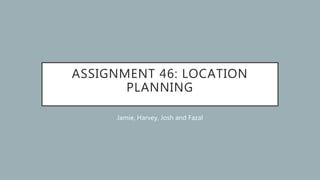 ASSIGNMENT 46: LOCATION
PLANNING
Jamie, Harvey, Josh and Fazal
 