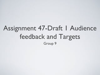 Assignment 47-Draft 1 Audience
feedback and Targets
Group 9
 
