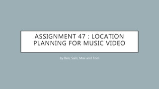 ASSIGNMENT 47 : LOCATION
PLANNING FOR MUSIC VIDEO
By Ben, Sam, Max and Tom
 