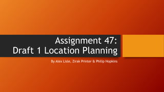 Assignment 47:
Draft 1 Location Planning
By Alex Lisle, Zirak Printer & Philip Hopkins
 