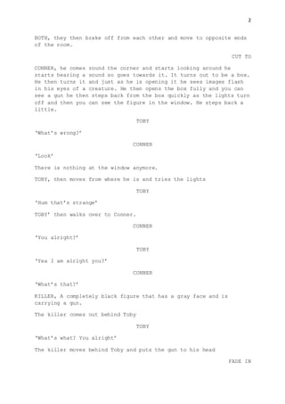 2
BOTH, they then brake off from each other and move to opposite ends
of the room.
CUT TO
CONNER, he comes round the corner and starts looking around he
starts hearing a sound so goes towards it. It turns out to be a box.
He then turns it and just as he is opening it he sees images flash
in his eyes of a creature. He then opens the box fully and you can
see a gun he then steps back from the box quickly as the lights turn
off and then you can see the figure in the window. He steps back a
little.
TOBY
‘What’s wrong?’
CONNER
‘Look’
There is nothing at the window anymore.
TOBY, then moves from where he is and tries the lights
TOBY
‘Hum that’s strange’
TOBY’ then walks over to Conner.
CONNER
‘You alright?’
TOBY
‘Yea I am alright you?’
CONNER
‘What’s that?’
KILLER, A completely black figure that has a gray face and is
carrying a gun.
The killer comes out behind Toby
TOBY
‘What’s what? You alright’
The killer moves behind Toby and puts the gun to his head
FADE IN
 